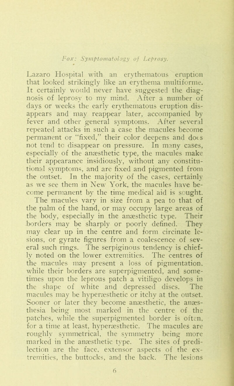 Lazaro Hospital with an erythematous eruption that looked strikingly like an erythema multiforme. It certainly would never have suggested the diag- nosis of leprosy to my mind. After a number of days or weeks the early erythematous eruption dis- appears and may reappear later, accompanied by fever and other general symptoms. After several repeated attacks in such a case the macules become permanent or “fixed,'” their color deepens and dots not tend to disappear on pressure. In many cases, especially of the anaesthetic type, the macules make their appearance insidiously, without any constitu- tional symptoms, and are fixed and pigmented from the outset. In the majority of the cases, certainly as we see them in New York, the macules have be- come permanent by the time medical aid is sought. The macules vary in size from a pea to that of the palm of the hand, or may occupy large areas of the body, especially in the anaesthetic type. Their borders may be sharply or poorly defined. They may clear up in the centre and form circinate le- sions, or gyrate figures from a coalescence of sev- eral such rings. The serpiginous tendency is chief- ly noted on the lower extremities. The centres of the macules may present a loss of pigmentation, while their borders are superpigmented, and some- times upon the leprous patch a vitiligo develops in the shape of white and depressed discs. The macules may be hyperresthetic or itchy at the outset. Sooner or later they become anaesthetic, the anaes- thesia being most marked in the centre of the patches, while the superpigmented border is often, for a time at least, hyperaesthetic. The macules are roughly symmetrical, the symmetry being more marked in the anaesthetic type. The sites of predi- lection are the face, extensor aspects of the ex- tremities, the buttocks, and the back. The lesions