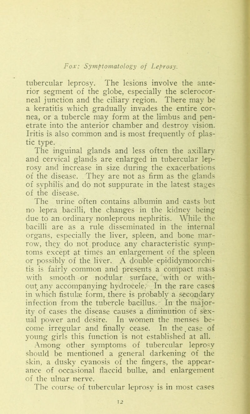 tubercular leprosy. The lesions involve the ante- rior segment of the globe, especially the sclerocor- neal junction and the ciliary region. There may be a keratitis which gradually invades the entire cor- nea, or a tubercle may form at the limbus and pen- etrate into the anterior chamber and destroy vision. Iritis is also common and is most frequently of plas- tic type. The inguinal glands and less often the axillary and cervical glands are enlarged in tubercular lep- rosy and increase in size during the exacerbations of the disease. They are not as firm as the glands of syphilis and do not suppurate in the latest stages of the disease. The urine often contains albumin and casts but no lepra bacilli, the changes in the kidney being due to an ordinary nonleprous nephritis. While the bacilli are as a rule disseminated in the internal organs, especially the liver, spleen, and bone mar- row, they do not produce any characteristic symp- toms except at times an enlargement of the spleen or possibly of the liver. A double epididymoorchi- tis is fairly common and presents a compact mass with smooth or nodular surface, with or with- out any accompanying hydrocele. In the rare cases in which fistulae form, there is probably a secondary infection from the tubercle bacillus. In the major- ity of cases the disease causes a diminution of sex- ual power and desire. In women the menses be- come irregular and finally cease. In the # case of young girls this function is not established at all. Among other symptoms of tubercular leprosy should be mentioned a general darkening of the skin, a dusky cyanosis of the fingers, the appear- ance of occasional flaccid bullae, and enlargement of the ulnar nerve. The course of tubercular leprosy is in most cases