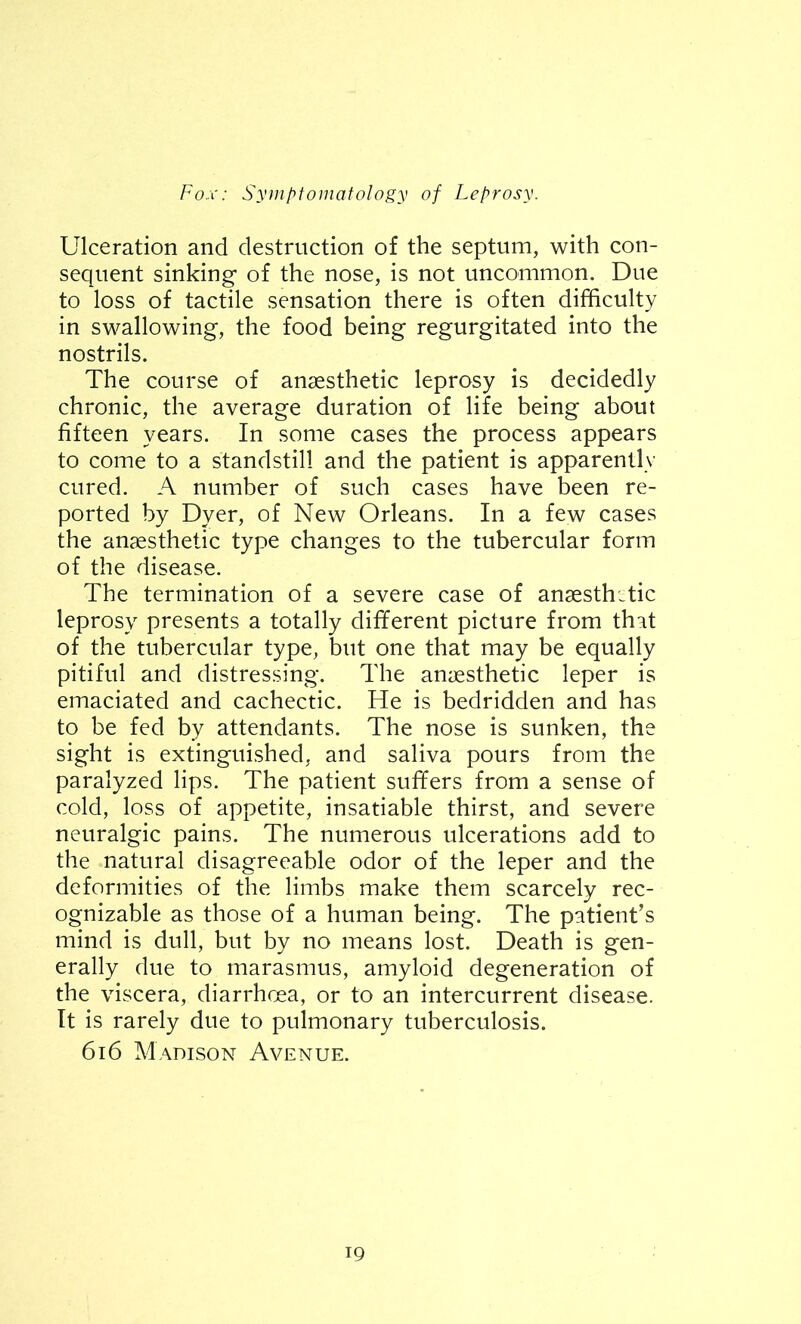 Ulceration and destruction of the septum, with con- sequent sinking1 of the nose, is not uncommon. Due to loss of tactile sensation there is often difficulty in swallowing, the food being regurgitated into the nostrils. The course of anaesthetic leprosy is decidedly chronic, the average duration of life being about fifteen years. In some cases the process appears to come to a standstill and the patient is apparently cured. A number of such cases have been re- ported by Dyer, of New Orleans. In a few cases the anaesthetic type changes to the tubercular form of the disease. The termination of a severe case of anaesthetic leprosy presents a totally different picture from that of the tubercular type, but one that may be equally pitiful and distressing. The anaesthetic leper is emaciated and cachectic. He is bedridden and has to be fed by attendants. The nose is sunken, the sight is extinguished, and saliva pours from the paralyzed lips. The patient suffers from a sense of cold, loss of appetite, insatiable thirst, and severe neuralgic pains. The numerous ulcerations add to the natural disagreeable odor of the leper and the deformities of the limbs make them scarcely rec- ognizable as those of a human being. The patient’s mind is dull, but by no means lost. Death is gen- erally due to marasmus, amyloid degeneration of the viscera, diarrhoea, or to an intercurrent disease. It is rarely due to pulmonary tuberculosis. 616 Madison Avenue.