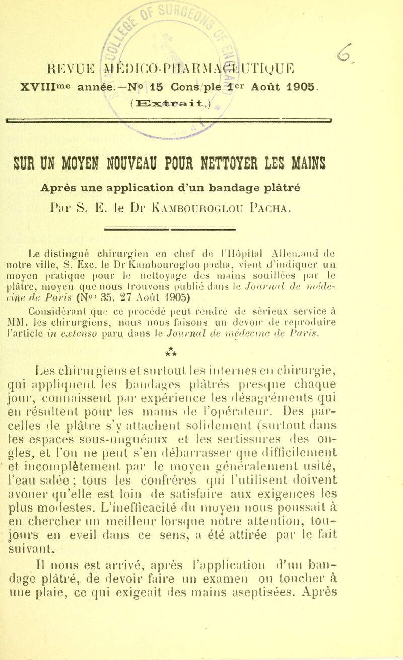 REVUE MÈDICO-PIIARMA^UTIgUE XVIIIme année.—N° 15 Cons pie 1er Août 1905 ( Extra it.) SUR UN MOYEN NOUVEAU POUR NETTOYER LES MAINS Après une application d’un bandage plâtré Par S. E. le Di* Kambouroglou Pacha. Le distingué chirurgien en chef de l’Hôpital Allemand de notre ville, S. Exc. le Dr Kambouroglou pacha, vient d’indiquer un moyen pratique pour le nettoyage des mains souillées par le plâtre, moyen que nous trouvons publié dans le Journal de méde- cine de Paris (N°< 35. 27 x\oùt 1905) Considérant que ce procédé peut rendre de sérieux service à MM. les chirurgiens, nous nous faisons un devoir de reproduire l’article in extenso paru dans le Journal de médecine de Paris. ★ ★ ★ Les chirurgiens el. surtout les internes eu chirurgie, qui appliquent les bandages plâtrés presque chaque jour, connaissent par expérience les désagréments qui en résultent pour les mains de l'opérateur. Des par- celles de plâtre s’y attachent solidement (surtout dans les espaces sous-unguéaux et les sertissures des on- gles, et l’on ne peut s’en débarrasser que difficilement et incomplètement par le moyen généralement usité, l’eau salée ; tous les confrères qui l’utilisent doivent avouer qu’elle est loin de satisfaire aux exigences les plus modestes. L’inefficacité du moyen nous poussait à en chercher un meilleur lorsque notre attention, tou- jours en eveil dans ce sens, a été attirée par le fait suivant. Il nous est arrivé, après l’application d’un ban- dage plâtré, de devoir faire un examen ou toucher à une plaie, ce qui exigeait des mains aseptisées. Après