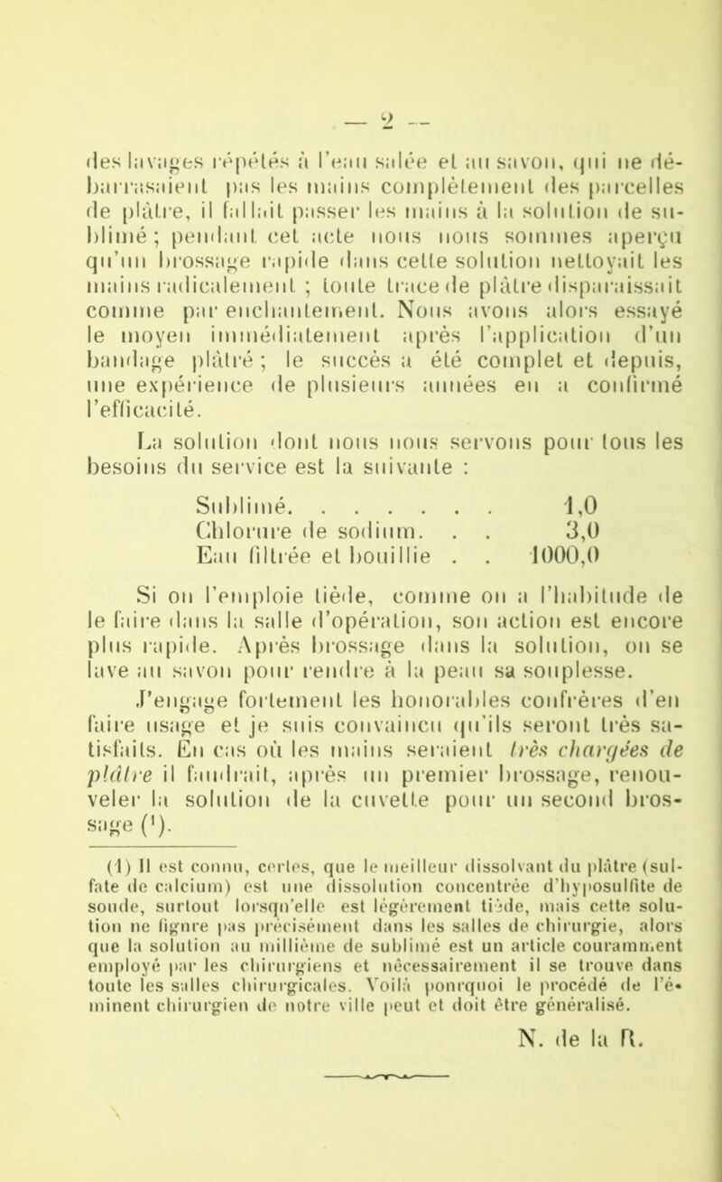 •les lavages répétés à 1’eiiu sjilée et au savon, qui ne rlé- barrasaient pas les mains complètement des parcelles de plâtre, il fallait passer les mains à la solution de su- blimé ; pendant cet acte nous nous sommes aperçu qu’un brossage rapide dans celte solution nettoyait les mains radicalement ; toute trace de plâtre disparaissait comme par enchantement. Nous avons alors essayé le moyen immédiatement après l’application d’un bandage plâtré ; le succès a été complet et depuis, une expérience de plusieurs années eu a confirmé l’efficacité. La solution dont nous nous servons pour tous les besoins du service est la suivante : Sublimé 1,0 Chlorure de sodium. . . 3,0 Eau filtrée et bouillie . . 1000,0 Si on l’emploie tiède, comme on a l’habitude de le faire dans la salle d’opération, son action est encore plus rapide. Après brossage dans la solution, on se lave au savon pour rendre à la peau sa souplesse. J’engage fortement les honorables confrères d’en faire usage et je suis convaincu qu’ils seront très sa- tisfaits. En cas où les mains seraient très chargées de plcître il faudrait, après un premier brossage, renou- veler la solution de la cuvette pour un second bros- sage (')• (1) Il est connu, certes, que le meilleur dissolvant du plâtre (sul- fate de calcium) est une dissolution concentrée d’iiyposulfite de soude, surtout lorsqu’elle est légèrement tiède, mais cette solu- tion ne figure pas précisément dans les salles de chirurgie, alors que la solution au millième de sublimé est un article couramment employé par les chirurgiens et nécessairement il se trouve dans toute les salles chirurgicales. Voilà pourquoi le procédé de l’é- minent chirurgien de notre ville peut et doit être généralisé. N. de la TL