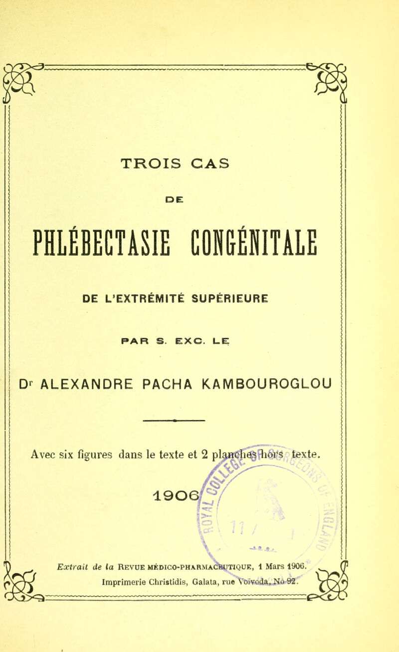 TROIS CAS DE PHLÉBECTASIE COHGENITAIE DE L’EXTRÉMITÉ SUPÉRIEURE PAR S. EXC. LE Dr ALEXANDRE PACHA KAMBOUROGLOU Avec six figures dans le texte 190 texte. \ Eætrait de la Revue médico-pharmagbutique, 1 Mars 1906. Imprimerie Christidis, Galata, rue Voïvoda, No 92.