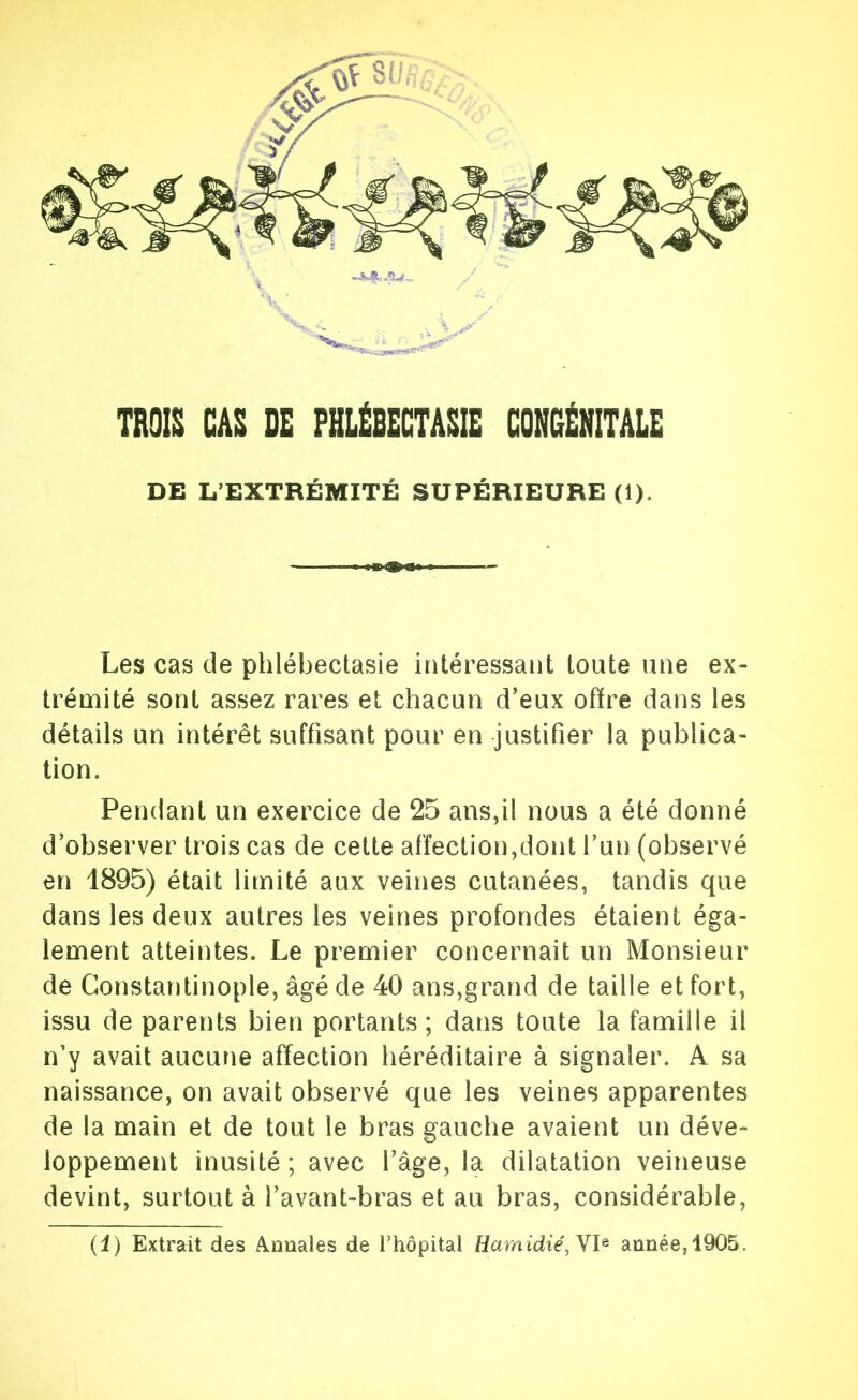 TROIS CAS DE FHLÉBECTÂSIE GONCÉNITÂLE DE L’EXTRÉMITÉ SUPÉRIEURE (1). Les cas de phlébectasie intéressant toute une ex- trémité sont assez rares et chacun d’eux offre dans les détails un intérêt suffisant pour en justifier la publica- tion. Pendant un exercice de 25 ans,il nous a été donné d’observer trois cas de cette affection,dont l’un (observé en 1895) était limité aux veines cutanées, tandis que dans les deux autres les veines profondes étaient éga- lement atteintes. Le premier concernait un Monsieur de Constantinople, âgé de 40 ans,grand de taille et fort, issu de parents bien portants; dans toute la famille il n’y avait aucune affection héréditaire à signaler. A sa naissance, on avait observé que les veines apparentes de la main et de tout le bras gauche avaient un déve- loppement inusité ; avec l’âge, la dilatation veineuse devint, surtout à l’avant-bras et au bras, considérable. (i) Extrait des Annales de l’hôpital Harnidié, année,1905.