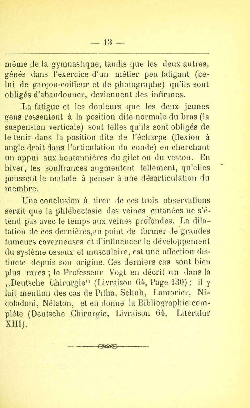 mêaie de la gymnastique, tandis que les deux autres, gênés dans Texercice d’un métier peu fatigant (ce- lui de garçon-coifreur et de photographe) qu’ils sont obligés d’abandonner, deviennent des infirmes. La fatigue et les douleurs que les deux jeunes gens ressentent à la position dite normale du bras (la suspension verticale) sont telles qu’ils sont obligés de le tenir dans la position dite de l’écharpe (llexion à angle droit dans l’articulation du coude) en cherchant un appui aux boutonnières du gilet ou du veston. En hiver, les souffrances augmentent tellement, qu’elles poussent le malade à penser à une désarticulation du membre. Une conclusion à tirer de ces trois observations serait que la phlébectasie des veines cutanées ne s’é- tend pas avec le temps aux veines profondes. La dila- tation de ces dernières,au point de former de grandes tumeurs caverneuses et d’influencer le développement du système osseux et musculaire, est une affection dis- tincte depuis son origine. Ces derniers cas sont bien plus rares ; le Professeur Vogt en décrit un dans la ,,Deutsche Chirurgie‘‘ (Livraison 64, Page 130) ; il y fait mention des cas de Pitha, Schnh, Lamorier, Ni- coladoni, Nélaton, et en donne la Bibliographie com- plète (Deutsche Chirurgie, Livraison 64, Literatur XTIl).