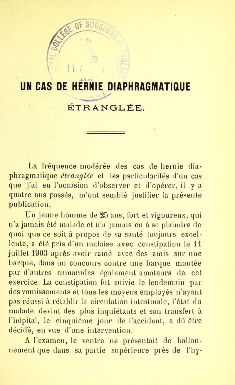 UN CAS DE HERNIE DIAPHRAGMATIQUE ÉTRANGLÉE. La fréquence modérée des cas de hernie dia- phragmatique étranglée et !es particularités d’un cas que j’ai eu l’occasion d’observer et d’opérer, il y a quatre ans passés, m’ont semblé justifier la présente publication. Un jeune homme de 25 ans, fort et vigoureux, qui n’a jamais été malade et n’a jamais eu à se plaindre de quoi que ce soit à propos de sa santé toujours excel- lente, a été pris d’un malaise avec constipation le 11 juillet 1903 après avoir ramé avec des amis sur une barque, dans un concours contre une barque montée par d’autres camarades également amateurs de cet exercice. La constipation fut suivie le lendemain par des vomissements et tous les moyens employés n’ayant pas réussi à rétablir la circulation intestinale, l’état du malade devint des plus inquiétants et son transfert à l’hôpital, le cinquième jour de l’accident, a dû être décidé, en vue d’une intervention. A l’examen, le ventre ne présentait de ballon- nement que dans sa partie supérieure près de l’hy-