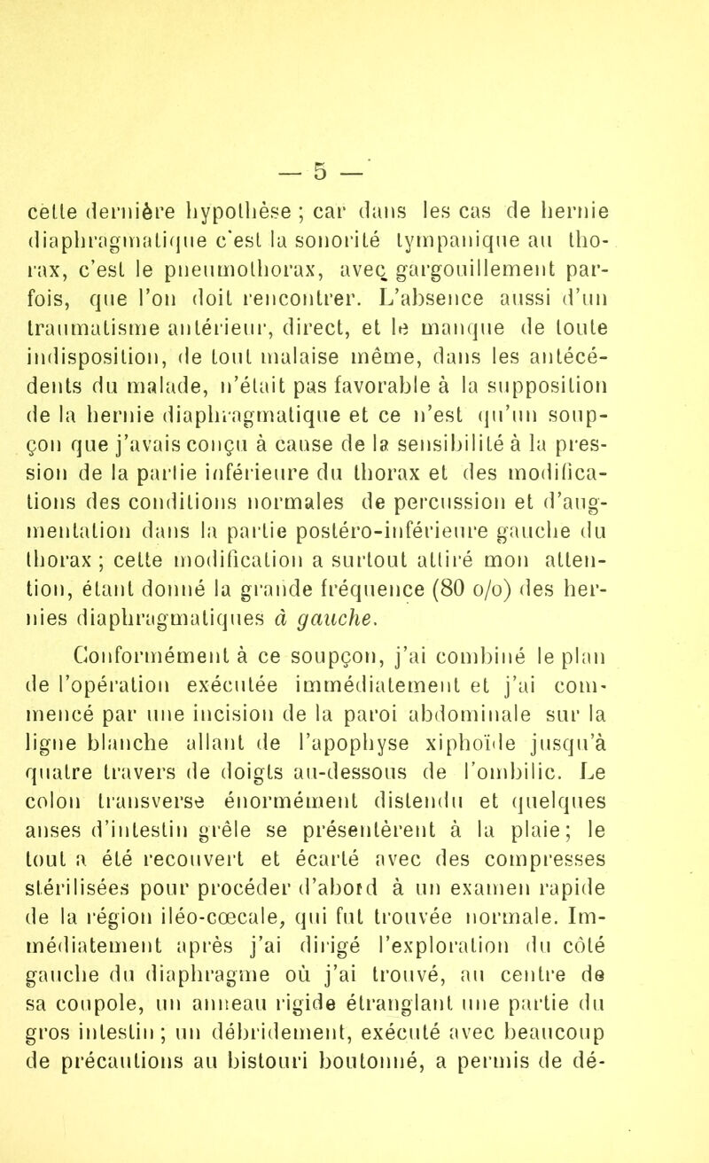 cette dernière hypothèse ; car dans les cas de hernie diaphragmatique c'est la sonorité lympanique au tho- rax, c’est le pneumothorax, avec gargouillement par- fois, que Ton doit rencontrer. L’absence aussi d’un traumatisme antérieur, direct, et le manque de toute indisposition, de tout malaise même, dans les antécé- dents du malade, n’était pas favorable à la supposition de la hernie diaphragmatique et ce n’est qu’un soup- çon que j’avais conçu à cause de la sensibilité à la pres- sion de la pai lie inférieure du thorax et des modifica- tions des conditions normales de percussion et d’aug- mentation dans la partie postéro-inférieure gauche du thorax; cette modification a surtout attiré mon atten- tion, étant donné la grande fréquence (80 o/o) des her- nies diaphragmatiques à gauche. Conformément à ce soupçon, j’ai combiné le plan de l’opération exécutée immédiatement et j’ai com- mencé par une incision de la paroi abdominale sur la ligne blanche allant de l’apophyse xiphoïde jusqu’à quatre travers de doigts au-dessous de l’ombilic. Le colon transverse énormément distendu et quelques anses d’intestin grêle se présentèrent à la plaie; le tout a été recouvert et écarté avec des compresses stérilisées pour procéder d’abord à un examen rapide de la région iléo-cœcale, qui fut trouvée normale. Im- médiatement après j’ai dirigé l’exploration du côté gauche du diaphragme où j’ai trouvé, au centre de sa coupole, un anneau rigide étranglant une partie du gros intestin; un débridement, exécuté avec beaucoup de précautions au bistouri boutonné, a permis de dé-