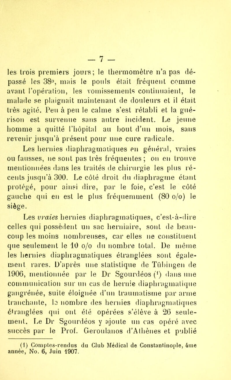 les trois premiers jours; le thermomètre n’a pas dé- passé les 38°, mais le pouls était fréquent comme avant l’opération, les vomissements continuaient, le malade se plaignait maintenant de douleurs et il était très agité. Peu à peu le calme s’est rétabli et la gué- rison est survenue sans autre incident. Le jeune homme a quitté l’hôpital au bout d’un mois, sans revenir jusqu’à présent pour une cure radicale. Les hernies diaphragmatiques en général, vraies ou fausses, ne sont pas très fréquentes; on en trouve mentionnées dans les traités de chirurgie les plus ré- cents jusqu’à 300. Le côté droit du diaphragme étant protégé, pour ainsi dire, par le foie, c’est le côté gauche qui en est le plus fréquemment (80 o/o) le siège. Les vraies hernies diaphragmatiques, c’est-à-dire celles qui possèdent un sac herniaire, sont de beau- coup les moins nombreuses, car elles ne constituent que seulement le 10 o/o du nombre total. De même les hernies diaphragmatiques étranglées sont égale- ment rares. D’après une statistique de Tübingen de 1906, mentionnée par le Dr Sgourdéos (4) dans une communication sur un cas de hernie diaphragmatique gangrénée, suite éloignée d’un traumatisme par arme tranchante, lo nombre des hernies diaphragmatiques étranglées qui ont été opérées s’élève à 26 seule- ment. Le Dr Sgourdéos y ajoute un cas opéré avec succès par le Prof. Geroulanos d’Athènes et publié (1) Comptes-rendus du Club Médical de Constantinople, 4me année, No. 6, Juin 1907.