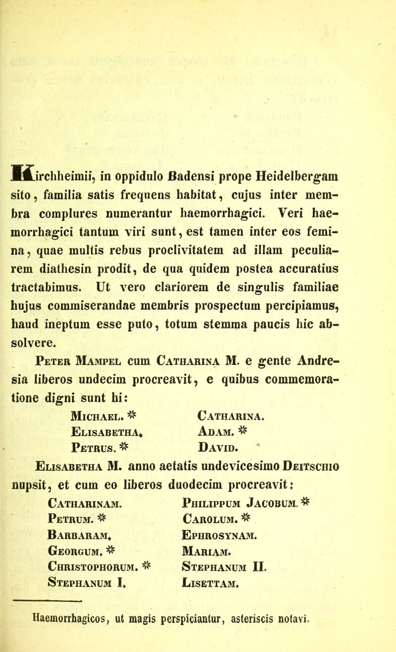 JMjrchheimii, in oppidulo Badensi prope Heidelbergara sito, familia satis frequens habitat, cujus inter mem- bra complures numerantur haemorrhagici. Veri hae- morrhagici tantum viri sunt, est tamen inter eos femi- na, quae multis rebus proclivitatem ad illam peculia- rem diathesin prodit, de qua quidem postea accuratius tractabimus. Ut vero clariorem de singulis familiae hujus commiserandae membris prospectum percipiamus, haud ineptum esse puto, totum stemma paucis hic ab- solvere. Peter Mampel cum Catharxna M. e gente Andre- sia liberos undecim procreavit, e quibus commemora- tione digni sunt hi: Michael. % Catharina. Elisabetha* Adam. # Petrus. # David. Elisabetha M. anno aetatis undevicesimo Deitschio nupsit, et cum eo liberos duodecim procreavit; Catharinam. Petrum. ^ Barbaram* Georgum. # Christophorum. Stephanum I. Philippum Jacobum Carolum. # Ephrosynam. Mariam. Stephanum II. Lisettam. Haemorrhagicos, ut magis perspiciantur, asteriscis notavi.