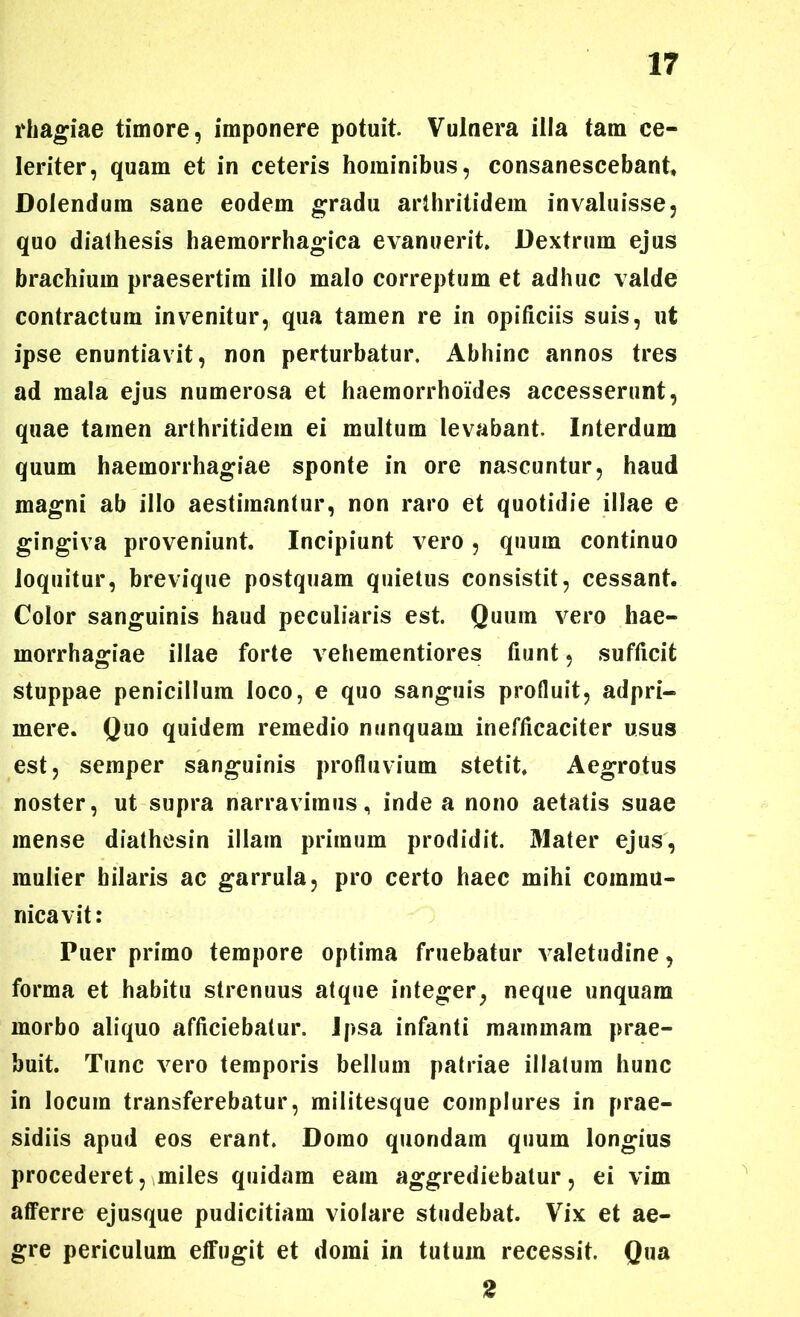 rhagiae timore, imponere potuit. Vulnera illa tam ce- leriter, quam et in ceteris hominibus, consanescebant Doiendura sane eodem gradu arthritidem invaluisse, quo dialhesis haemorrhagica evanuerit. Dextrum ejus brachium praesertim illo malo correptum et adhuc valde contractum invenitur, qua tamen re in opificiis suis, ut ipse enuntiavit, non perturbatur. Abhinc annos tres ad mala ejus numerosa et haemorrhoides accesserunt, quae tamen arthritidem ei multum levabant. Interdum quum haemorrhagiae sponte in ore nascuntur, haud magni ab illo aestimantur, non raro et quotidie illae e gingiva proveniunt. Incipiunt vero , quum continuo loquitur, brevique postquam quietus consistit, cessant. Color sanguinis haud peculiaris est. Quum vero hae- morrhagiae illae forte vehementiores fiunt, sufficit stuppae penicillum loco, e quo sanguis profluit, adpri- mere. Quo quidem remedio nunquam inefficaciter usus est, semper sanguinis profluvium stetit. Aegrotus noster, ut supra narravimus, inde a nono aetatis suae mense diathesin illam primum prodidit. Mater ejus, mulier hilaris ac garrula, pro certo haec mihi commu- nicavit: Puer primo tempore optima fruebatur valetudine, forma et habitu strenuus atque integer, neque unquam morbo aliquo afficiebatur. Ipsa infanti mainmam prae- buit. Tunc vero temporis bellum patriae illatum hunc in locum transferebatur, militesque complures in prae- sidiis apud eos erant. Domo quondam quum longius procederet, miles quidam eam aggrediebatur, ei vim afferre ejusque pudicitiam violare studebat. Vix et ae- gre periculum effugit et domi in tutum recessit. Qua 2