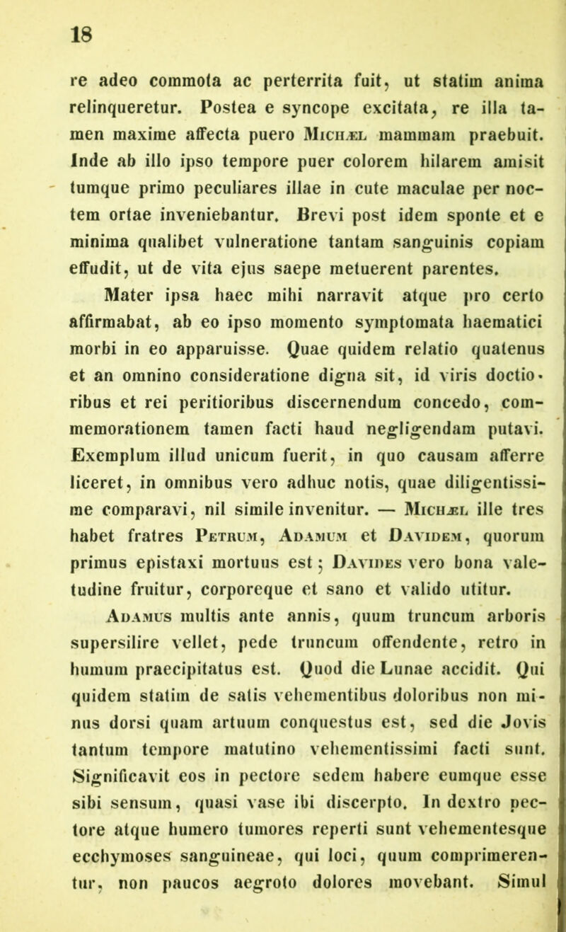 re adeo commota ac perterrita fuit, ut statim anima relinqueretur. Postea e syncope excitata, re illa ta- men maxime affecta puero Micilel mammam praebuit. Inde ab illo ipso tempore puer colorem hilarem amisit tumque primo peculiares illae in cute maculae per noc- tem ortae inveniebantur. Brevi post idem sponte et e minima qualibet vulneratione tantam sanguinis copiam effudit, ut de vita ejus saepe metuerent parentes. Mater ipsa haec mihi narravit atque pro certo affirmabat, ab eo ipso momento symptomata haematici morbi in eo apparuisse. Quae quidem relatio quatenus et an omnino consideratione digna sit, id viris doctio- ribus et rei peritioribus discernendum concedo, com- memorationem tamen facti haud negligendam putavi. Exemplum illud unicum fuerit, in quo causam afferre liceret, in omnibus vero adhuc notis, quae diligentissi- me comparavi, nil simile invenitur. — Mich^el ille tres habet fratres Petrum, Adamum et Davidem, quorum primus epistaxi mortuus est $ Davides vero bona vale- tudine fruitur, corporeque et sano et valido utitur. Adamus multis ante annis, quum truncum arboris supersilire vellet, pede truncum offendente, retro in humum praecipitatus est. Quod die Lunae accidit. Qui quidem statim de satis vehementibus doloribus non mi- nus dorsi quam artuum conquestus est, sed die Jovis tantum tempore matutino vehementissimi facti sunt. Significavit eos in pectore sedem habere eumque esse sibi sensum, quasi vase ibi discerpto. In dextro pec- tore atque humero tumores reperti sunt vehementesque ecchymoses sanguineae, qui loci, quum comprimeren- tur, non paucos aegroto dolores movebant. Simul