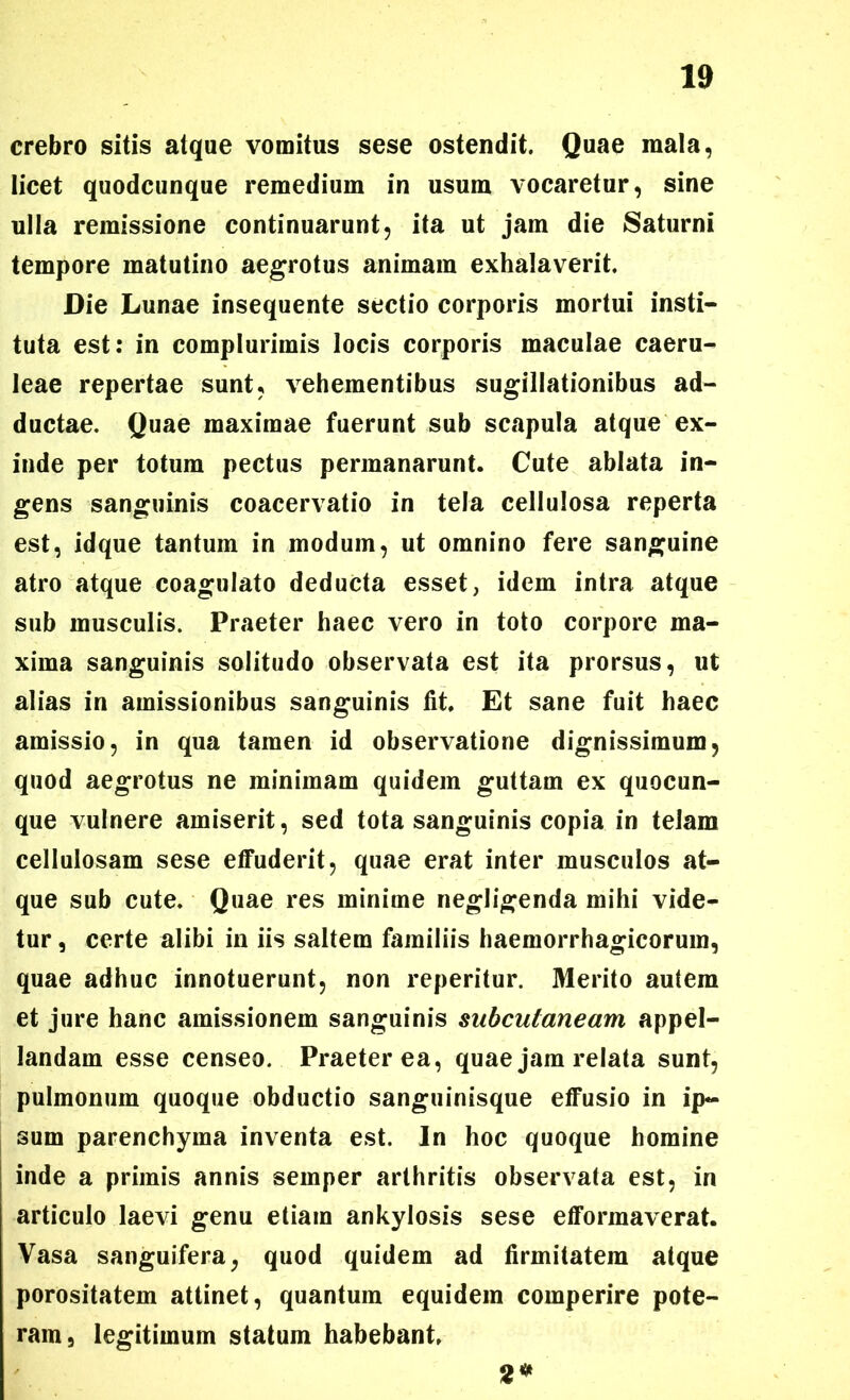 crebro sitis atque vomitus sese ostendit. Quae mala, licet quodcunque remedium in usum vocaretur, sine ulla remissione continuarunt, ita ut jam die Saturni tempore matutino aegrotus animam exhalaverit. Die Lunae insequente sectio corporis mortui insti- tuta est: in complurimis locis corporis maculae caeru- leae repertae sunt, vehementibus sugillationibus ad- ductae. Quae maximae fuerunt sub scapula atque ex- inde per totum pectus permanarunt. Cute ablata in- gens sanguinis coacervatio in tela cellulosa reperta est, idque tantum in modum, ut omnino fere sanguine atro atque coagulato deducta esset, idem intra atque sub musculis. Praeter haec vero in toto corpore ma- xima sanguinis solitudo observata est ita prorsus, ut alias in amissionibus sanguinis lit. Et sane fuit haec amissio, in qua tamen id observatione dignissimum, quod aegrotus ne minimam quidem guttam ex quocun- que vulnere amiserit, sed tota sanguinis copia in telam cellulosam sese elfuderit, quae erat inter musculos at- que sub cute. Quae res minime negligenda mihi vide- tur , certe alibi in iis saltem familiis haemorrhagicorum, quae adhuc innotuerunt, non reperitur. Merito autem et jure hanc amissionem sanguinis subcutaneam appel- landam esse censeo. Praeterea, quae jam relata sunt, pulmonum quoque obductio sanguinisque elfusio in ip- sum parenchyma inventa est. In hoc quoque homine inde a primis annis semper arthritis observata est, in articulo laevi genu etiam ankylosis sese efformaverat. Vasa sanguifera, quod quidem ad firmitatem atque porositatem attinet, quantum equidem comperire pote- ram, legitimum statum habebant. 2*