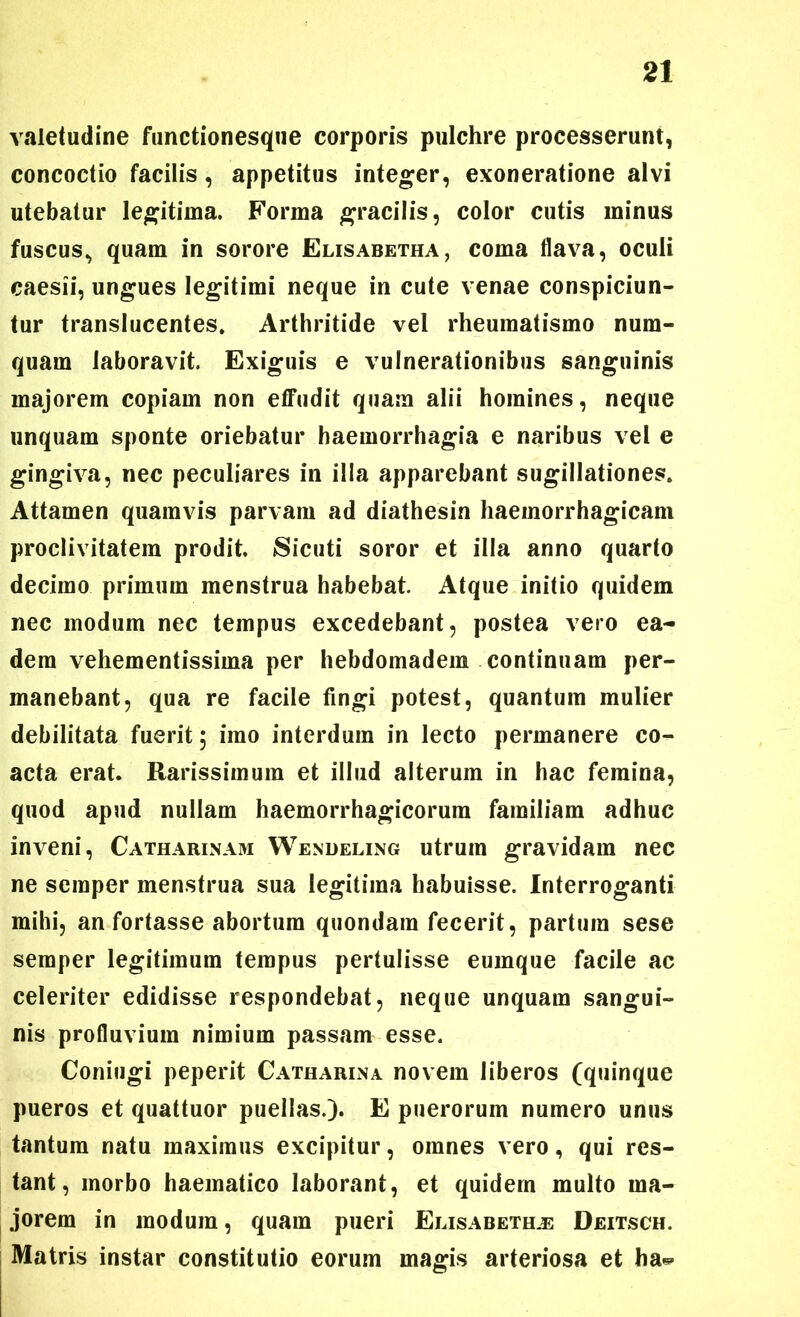 valetudine functionesque corporis pulchre processerunt, concoctio facilis, appetitus integer, exoneratione alvi utebatur legitima. Forma gracilis, color cutis minus fuscus, quam in sorore Elisabetha, coma flava, oculi caesii, ungues legitimi neque in cute venae conspiciun- tur translucentes. Arthritide vel rheumatismo num- quam laboravit. Exiguis e vulnerationibus sanguinis majorem copiam non effudit quam alii homines, neque unquam sponte oriebatur haemorrhagia e naribus vel e gingiva, nec peculiares in illa apparebant sugillationes. Attamen quamvis parvam ad diathesin haemorrhagicam proclivitatem prodit, Sicuti soror et illa anno quarto decimo primum menstrua habebat. Atque initio quidem nec modum nec tempus excedebant, postea vero ea- dem vehementissima per hebdomadem continuam per- manebant, qua re facile fingi potest, quantum mulier debilitata fuerit 5 imo interdum in lecto permanere co- acta erat. Rarissimum et illud alterum in hac femina, quod apud nullam haemorrhagicorum familiam adhuc inveni, Catharinam Wendeling utrum gravidam nec ne scmper menstrua sua legitima habuisse. Interroganti mihi, an fortasse abortum quondam fecerit, partum sese semper legitimum tempus pertulisse eumque facile ac celeriter edidisse respondebat, neque unquam sangui- nis profluvium nimium passam esse. Coniugi peperit Catharina novem liberos (quinque pueros et quattuor puellas.). E puerorum numero unus tantum natu maximus excipitur, omnes vero, qui res- tant, morbo haematico laborant, et quidem multo ma- jorem in modum, quam pueri Elisabethjs Deitsch. Matris instar constitutio eorum magis arteriosa et ha*-