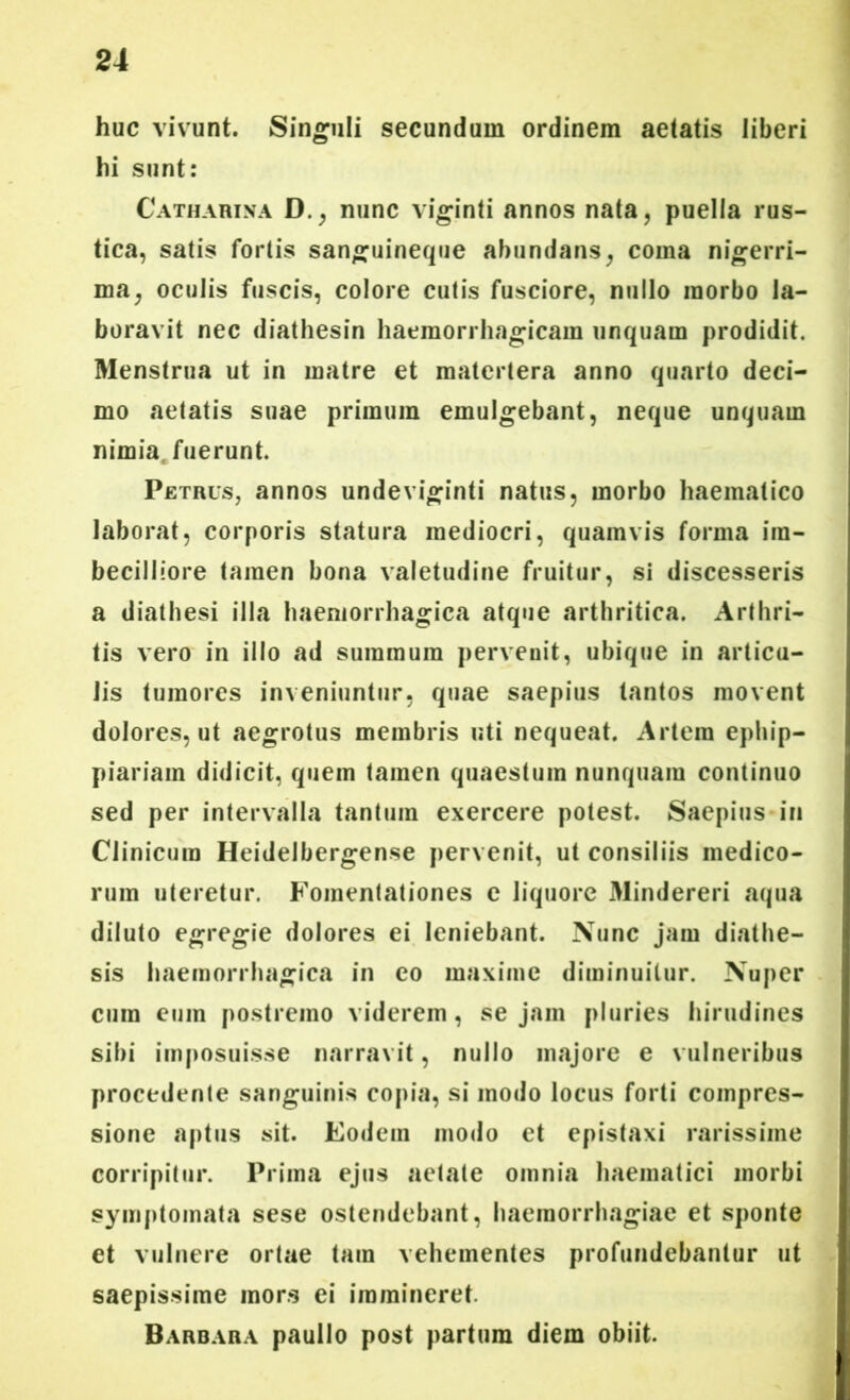 huc vivunt. Singuli secundum ordinem aetatis liberi hi sunt: Catharina D., nunc viginti annos nata, puella rus- tica, satis fortis sanguineque abundans, coma nigerri- ma, oculis fuscis, colore cutis fusciore, nullo morbo la- boravit nec diathesin haemorrhagicam unquam prodidit. Menstrua ut in matre et matertera anno quarto deci- mo aetatis suae primum emulgebant, neque unquam nimia, fuerunt. Petrus, annos undeviginti natus, morbo haematico laborat, corporis statura mediocri, quamvis forma im- becilliore tamen bona valetudine fruitur, si discesseris a diathesi illa haemorrhagica atque arthritica. Arthri- tis vero in illo ad summum pervenit, ubique in articu- lis tumores inveniuntur, quae saepius tantos movent dolores, ut aegrotus membris uti nequeat. Artem ephip- piariam didicit, quem tamen quaestum nunquam continuo sed per intervalla tantum exercere potest. Saepius in Clinicum Heidelbergense pervenit, ut consiliis medico- rum uteretur. Fomentationes e liquore Mindereri aqua diluto egregie dolores ei leniebant. Nunc jam diathe- sis haemorrhagica in eo maxime diminuitur. Nuper cura eum postremo viderem, sejam pluries hirudines sibi imposuisse narravit, nullo majore e vulneribus procedente sanguinis copia, si modo locus forti compres- sione aptus sit. Eodem modo et epistaxi rarissime corripitur. Prima ejus aetate omnia haematici morbi symptomata sese ostendebant, haemorrhagiae et sponte et vulnere ortae tam vehementes profundebantur ut saepissime mors ei immineret. Barbara paullo post partura diem obiit.