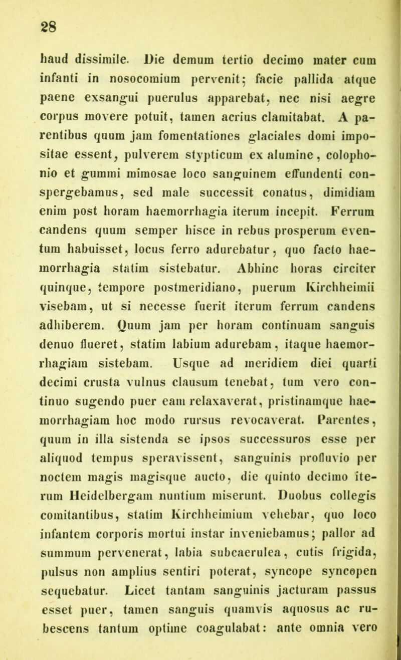 haud dissimile. Die demum tertio decimo mater cum infanti in nosocomium pervenit 5 facie pallida atque paene exsangui puerulus apparebat, nec nisi aegre corpus movere potuit, tamen acrius clamitabat. A pa- rentibus quum jam fomentationes glaciales domi impo- sitae essent, pulverem stypticum ex alumine, Colopho- nio et gumini mimosae loco sanguinem effundenti con- spergebamus, sed male successit conatus, dimidiam enim post horam haemorrhagia iterum incepit. Ferrum candens quum semper hisce in rebus prosperum even- tura habuisset, locus ferro adurebatur, quo facto hae- morrhagia statim sistebatur. Abhinc horas circiter quinque, tempore postmeridiano, puerum Ivirchheiinii visebam, ut si necesse fuerit iterum ferrum candens adhiberem. Quum jam per horam continuam sanguis denuo flueret, statim labium adurebam, itaque haemor- rhagiam sistebam. Usque ad meridiem diei quarti decimi crusta vulnus clausum tenebat, tum vero con- tinuo sugendo puer eam relaxaverat, pristinamque hae- morrhagiam hoc modo rursus revocaverat. Parentes, quum in illa sistenda se ipsos successuros esse per aliquod tempus speravissent, sanguinis profluvio per noctem magis magisque aucto, die quinto decimo ite- rum Heidelbergam nuntium miserunt. Duobus collegis comitantibus, statim Kirchheimium vehebar, quo loco infantem corporis mortui instar inveniebamus; pallor ad summum pervenerat, labia subcaerulea, cutis frigida, pulsus non amplius sentiri poterat, syncope syncopen sequebatur. Licet tantam sanguinis jacturam passus esset puer, tamen sanguis quamvis aquosus ac ru- bescens tantum optime coagulabat: ante omnia vero