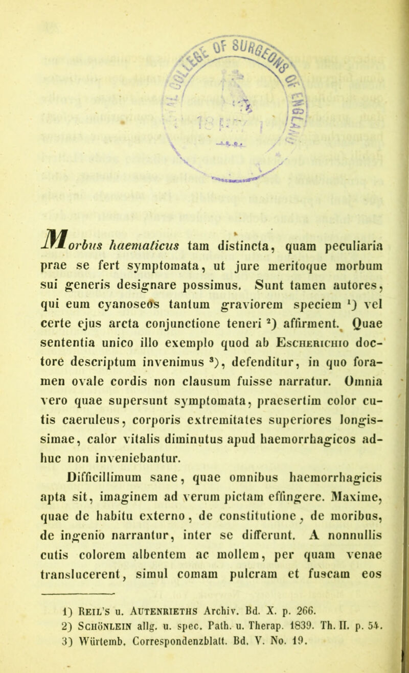 lfMorbus haenialicus tain distincta, quam peculiaria prae se fert symptomata, ut jure meritoque morbum sui generis designare possimus. Sunt tamen autores, qui eum cyanoseds tantum graviorem speciem vel certe ejus arcta conjunctione teneri 1 2 3) affirment. Quae sententia unico illo exemplo quod ab Escherichio doc- tore descriptum invenimus s), defenditur, in quo fora- men ovale cordis non clausum fuisse narratur. Omnia vero quae supersunt symptomata, praesertim color cu- tis caeruleus, corporis extremitates superiores longis- simae, calor vitalis diminutus apud haemorrhagicos ad- huc non inveniebantur. Difficillimum sane, quae omnibus haemorrhagicis apta sit, imaginem ad verum pictam effingere. Maxime, quae de habitu externo, de constitutione; de moribus, de ingenio narrantur, inter se differunt. A nonnullis cutis colorem albentem ac mollem, per quam venae transiucerent, simul comam pulcram et fuscam eos 1) Reil’s u. Autenrieths Archiv. Bd. X. p. 266. 2) Sciionlein allg. u. spec. Path. u. Therap. 1839. Th. II. p. 54.