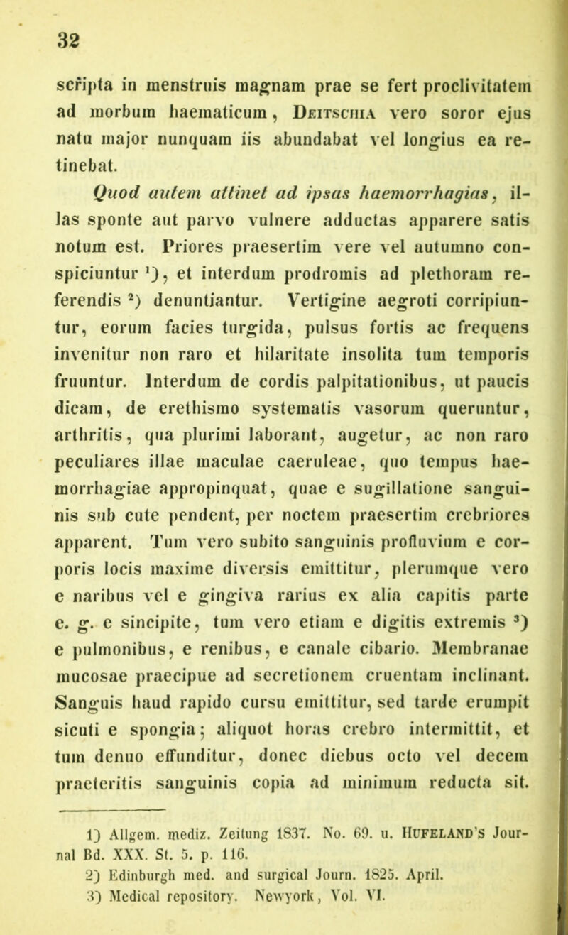 scripta in menstruis magnam prae se fert proclivitatem ad morbum haematicum, Deitschia vero soror ejus natu major nunquam iis abundabat vel longius ea re- tinebat. Quod autem attinet ad ipsas haemorrhagia*, il- las sponte aut parvo vulnere adductas apparere satis notum est. Priores praesertim vere vel autumno con- spiciuntur , et interdum prodromis ad plethoram re- ferendis 1 2 3) denuntiantur. Vertigine aegroti corripiun- tur, eorum facies turgida, pulsus fortis ac frequens invenitur non raro et hilaritate insolita tum temporis fruuntur. Interdum de cordis palpitationibus, ut paucis dicam, de erethismo systematis vasorum queruntur, arthritis, qua plurimi laborant, augetur, ac non raro peculiares illae maculae caeruleae, quo tempus hae- morrhagiae appropinquat, quae e sugillatione sangui- nis sub cute pendent, per noctem praesertim crebriores apparent. Tum vero subito sanguinis profluvium e cor- poris locis maxime diversis emittitur, plerumque vero e naribus vel e gingiva rarius ex alia capitis parte e. g. e sincipite, tum vero etiam e digitis extremis s) e pulmonibus, e renibus, e canale cibario. Membranae mucosae praecipue ad secretionem cruentam inclinant. Sanguis haud rapido cursu emittitur, sed tarde erumpit sicuti e spongia 5 «aliquot horas crebro intermittit, et tum denuo effunditur, donec diebus octo vel decem praeteritis sanguinis copia ad minimum reducta sit. 1) Allgem. mediz. Zeilung 1837. No. 69. u. Hufeland’s Jour- nal Bd. XXX. St. 5. p. 116. 2) Edinburgh med. and surgical Journ. 1825. April. 3) Medical repository. Newyork, Vol. VI.