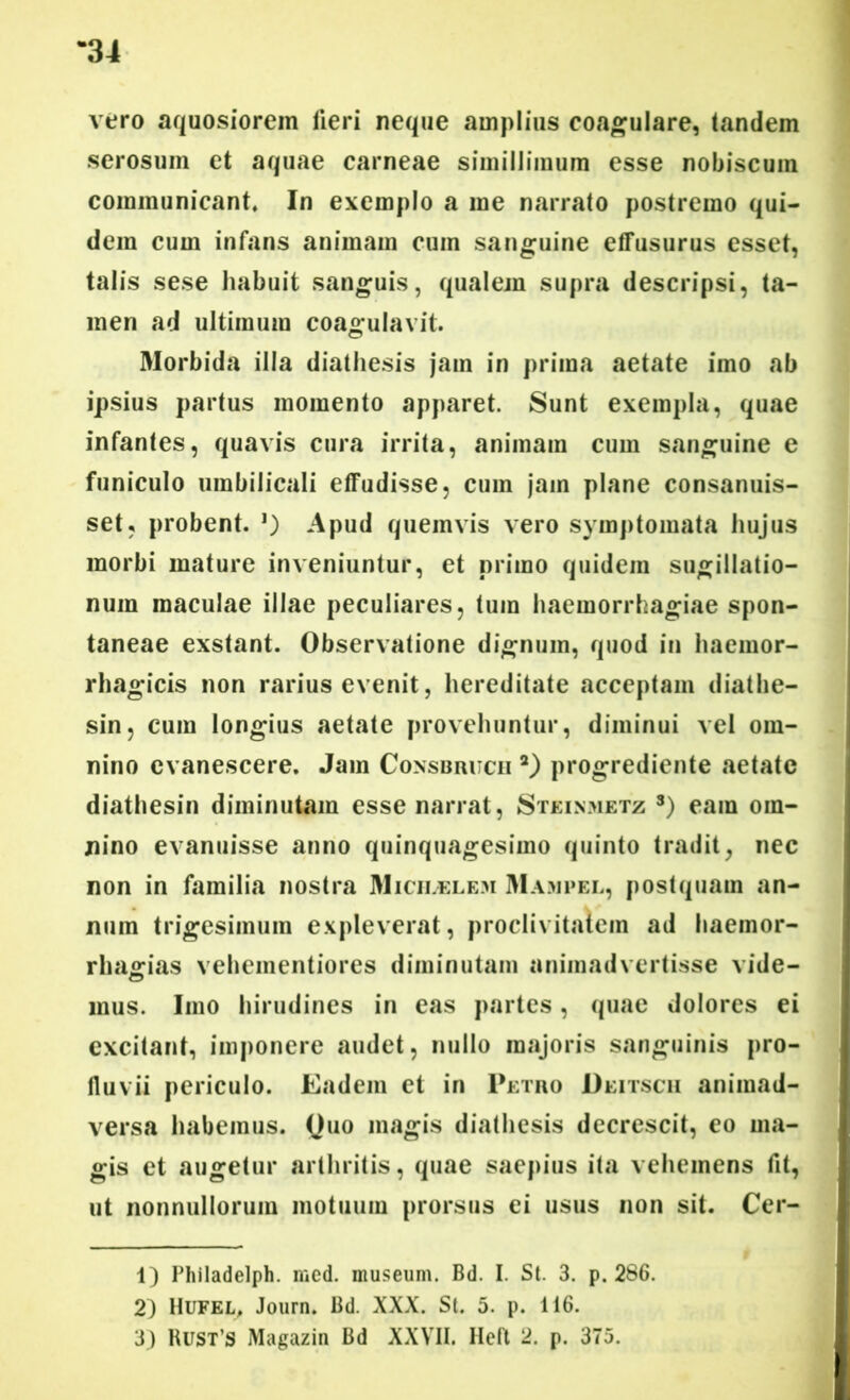 vero aquosiorem fieri neque amplius coagulare, tandem serosum et aquae carneae simillimum esse nobiscum communicant. In exemplo a me narrato postremo qui- dem cum infans animam cum sanguine effusurus esset, talis sese habuit sanguis, qualem supra descripsi, ta- men ad ultimum coagulavit. Morbida illa diathesis jam in prima aetate imo ab ipsius partus momento apparet. Sunt exempla, quae infantes, quavis cura irrita, animam cum sanguine e funiculo umbilicali effudisse, cum jam plane consanuis- set, probent. Apud quemvis vero symptomata hujus morbi mature inveniuntur, et primo quidem sugillatio- num maculae illae peculiares, tum haemorrhagiae spon- taneae exstant. Observatione dignum, quod in haemor- rhagicis non rarius evenit, hereditate acceptam diathe- sin, cum longius aetate provehuntur, diminui vel om- nino evanescere. Jam Consbrucii 1 2) progrediente aetate diathesin diminutam esse narrat, Steinmetz 3) eam om- nino evanuisse anno quinquagesimo quinto tradit, nec non in familia nostra Micii.elem Mampel, postquam an- num trigesimum expleverat, proclivitatem ad liaemor- rhajsrias veheinentiores diminutam animadvertisse vide- mus. Imo hirudines in eas partes, quae dolores ei excitant, imponere audet, nullo majoris sanguinis pro- fluvii periculo. Eadem et in Petro Deitsch animad- versa habemus. Quo magis diathesis decrescit, eo ma- gis et augetur arthritis, quae saepius ita vehemens fit, ut nonnullorum motuum prorsus ei usus non sit. Cer- 1) Philadelph. med. museum. Bd. I. St. 3. p. 286. 2) Hufel, Journ. Bd. XXX. St. 5. p. 116. 3) Rust’S Magazin Bd XXVII. Heft 2. p. 375.