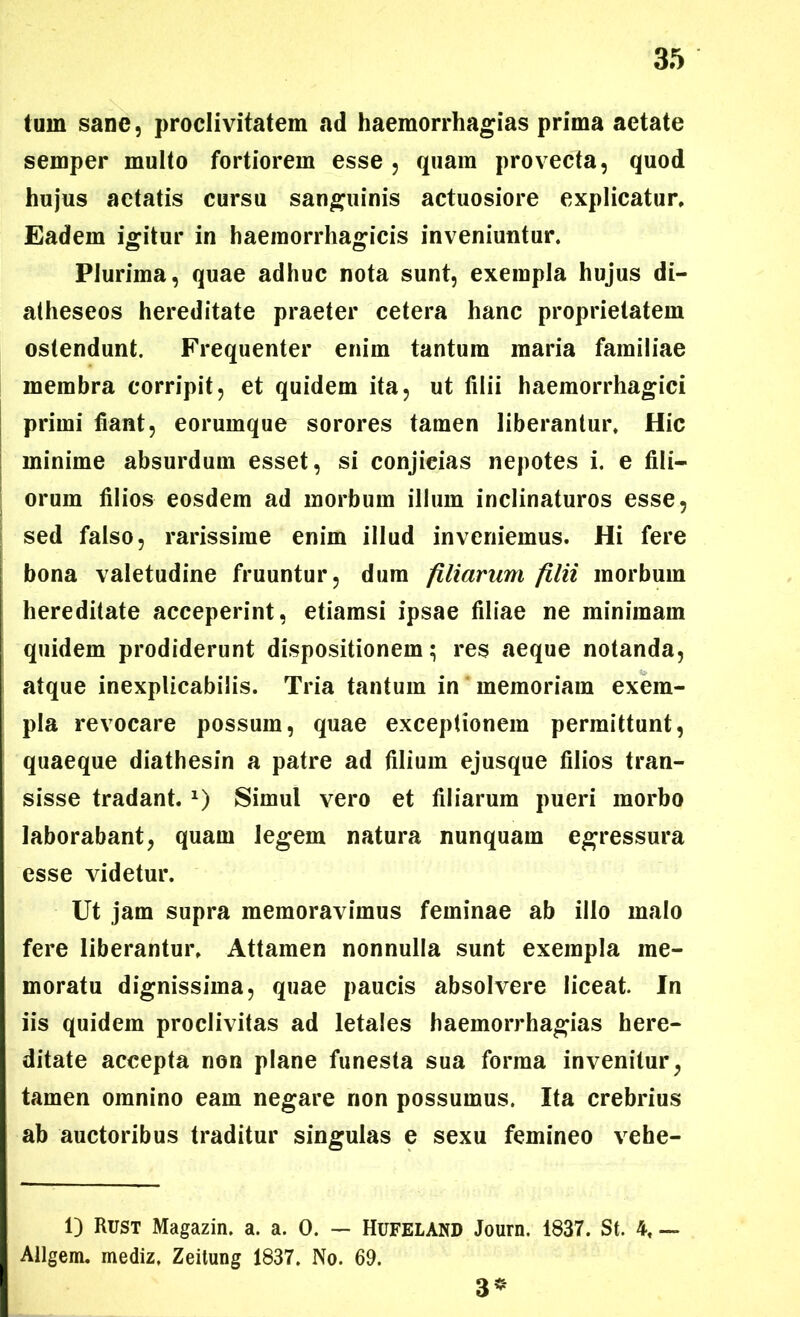 tum sane, proclivitatem ad haemorrhagias prima aetate semper multo fortiorem esse , quam provecta, quod hujus aetatis cursu sanguinis actuosiore explicatur. Eadem igitur in haemorrhagicis inveniuntur. Plurima, quae adhuc nota sunt, exempla hujus di- atheseos hereditate praeter cetera hanc proprietatem ostendunt. Frequenter enim tantum maria familiae membra corripit, et quidem ita, ut filii haemorrhagici primi fiant, eorumque sorores tamen liberantur. Hic minime absurdum esset, si conjicias nepotes i. e fili- orum filios eosdem ad morbum illum inclinaturos esse, sed falso, rarissime enim illud inveniemus. Hi fere bona valetudine fruuntur, dum filiarum filii morbum hereditate acceperint, etiamsi ipsae filiae ne minimam quidem prodiderunt dispositionem; res aeque notanda, atque inexplicabilis. Tria tantum in memoriam exem- pla revocare possum, quae exceptionem permittunt, quaeque diathesin a patre ad filium ejusque filios tran- sisse tradant. x) Simul vero et filiarum pueri morbo laborabant, quam legem natura nunquam egressura esse videtur. Ut jam supra memoravimus feminae ab illo malo fere liberantur. Attamen nonnulla sunt exempla me- moratu dignissima, quae paucis absolvere liceat. In iis quidem proclivitas ad letales haemorrhagias here- ditate accepta non plane funesta sua forma invenitur, tamen omnino eam negare non possumus. Ita crebrius ab auctoribus traditur singulas e sexu femineo vehe- 1) Rust Magazin. a. a. 0. — Hufeland Journ. 1837. St. 4, — Allgem. mediz. Zeitung 1837. No. 69. 3*