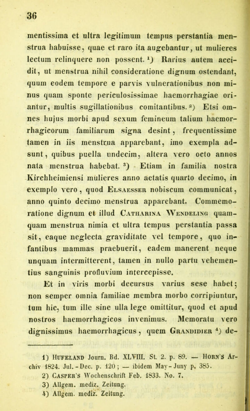 mentissima et ultra legitimum tempus perstantia men- strua habuisse, quae et raro ita augebantur, ut mulieres lectum relinquere non possent, Rarius autem acci- dit, ut menstrua nihil consideratione dignum ostendant, quum eodem tempore e parvis vulnerationibus non mi- nus quam sponte periculosissimae haemorrhagiae ori- antur, multis sugillationibus comitantibus.1 2) Etsi om- nes hujus morbi apud sexum femineum talium haemor- rhagicorum familiarum signa desint, frequentissime tamen in iis menstrua apparebant, imo exempla ad- sunt, quibus puella undecim, altera vero octo annos nata menstrua habebat. 3) Etiam in familia nostra Kirchheimiensi mulieres anno aetatis quarto decimo, in exemplo vero, quod Elsaesseu nobiscuin communicat, anno quinto decimo menstrua apparebant. Commemo- ratione dignum et illud Catharina Wendeling quam- quam menstrua nimia et ultra tempus perstantia passa sit, eaque neglecta graviditate vel tempore, quo in- fantibus mammas praebuerit, eadem manerent neque unquam intermitterent, tamen in nullo partu vehemen- tius sanguinis profluvium intercepisse. Et in viris morbi decursus varius sese habet 5 non semper omnia familiae membra morbo corripiuntur, tum hic, tum ille sine ulla lege omittitur, quod et apud nostros haemorrhagicos invenimus. Memoratu vero dignissimus haemorrhagicus, quem Grandidier 4) de- 1) Hufeland Joum. Bd. XLVI1I. St. 2. p. 89. — Horn s Ar- chiv 1824. Jul.-Dec. p. 120; — ibidem May-Juny p. 385. 2) Casper s Wochenschrift Feb. 1833. No. 7. 3) Allgem. mediz. Zeitung. 4) Allgem. mediz. Zeitung.