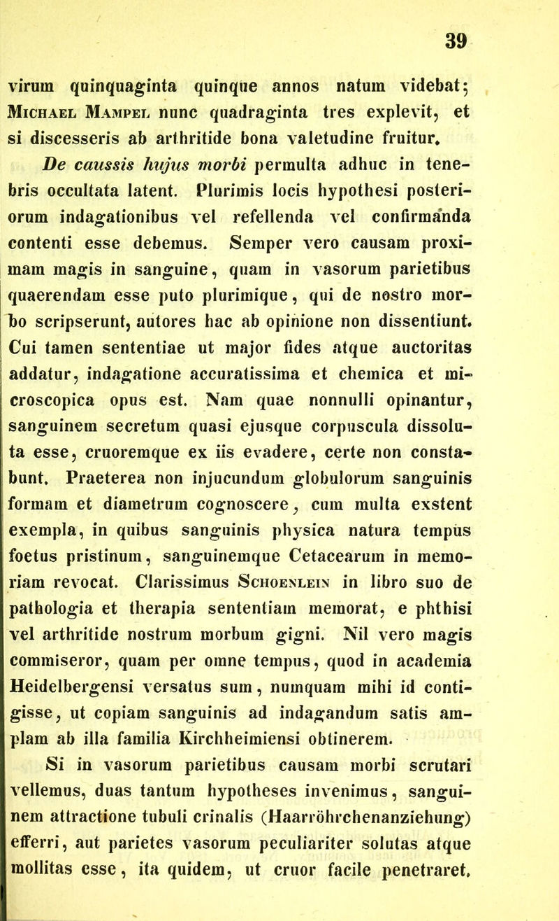 virum quinquaginta quinque annos natum videbat; Michael Mampel nunc quadraginta tres explevit, et si discesseris ab arthritide bona valetudine fruitur* De caussis hujus morbi permulta adhuc in tene- bris occultata latent. Plurimis locis hypothesi posteri- orum indagationibus vel refellenda vel confirmanda contenti esse debemus. Semper vero causam proxi- mam magis in sanguine, quam in vasorum parietibus quaerendam esse puto plurimique, qui de nostro mor- bo scripserunt, autores hac ab opinione non dissentiunt* Cui tamen sententiae ut major fides atque auctoritas addatur, indagatione accuratissima et chemica et mi- croscopica opus est. Nam quae nonnulli opinantur, sanguinem secretum quasi ejusque corpuscula dissolu- ta esse, cruoremque ex iis evadere, certe non consta- bunt. Praeterea non injucundum globulorum sanguinis formam et diametrum cognoscere, cum multa exstent exempla, in quibus sanguinis physica natura tempus foetus pristinum, sanguinemque Cetacearum in memo- riam revocat. Clarissimus Schoenlein in libro suo de pathologia et therapia sententiam memorat, e phthisi vel arthritide nostrum morbum gigni. Nil vero magis commiseror, quam per omne tempus, quod in academia Heidelbergensi versatus sum, numquam mihi id conti- gisse, ut copiam sanguinis ad indagandum satis am- plam ab illa familia Kirchheimiensi obtinerem. Si in vasorum parietibus causam morbi scrutari vellemus, duas tantum hypotheses invenimus, sangui- nem attractione tubuli crinalis (Haarrohrchenanziehung) efferri, aut parietes vasorum peculiariter solutas atque mollitas esse, ita quidem, ut eruor facile penetraret.