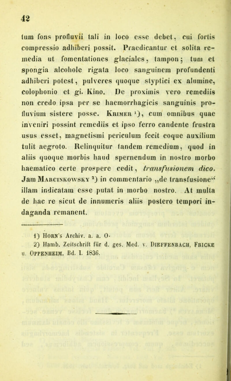 42 hira fons profluvii tali in loco esse debet, cui fortis compressio adhiberi possit. Praedicantur et solita re- media ut fomentationes glaciales, tampon; tum et spongia alcohole rigata loco sanguinem profundenti adhiberi potest, pulveres quoque styptici ex alumine, Colophonio et gi. Kino* De proximis vero remediis non credo ipsa per se haemorrhagicis sanguinis pro- fluvium sistere posse. Krimer1 2)» cum omnibus quae inveniri possint remediis et ipso ferro candente frustra usus esset, magnetismi periculum fecit eoque auxilium tulit aegroto. Relinquitur tandem remedium, quod in aliis quoque morbis haud spernendum in nostro morbo haematico certe prospere cedit, transfusionem dico. Jam Marcinkowsky *) in commentario „de transfusione** illam indicatam esse putat in morbo nostro. At multa de hac re sicut de innumeris aliis postero tempori in- daganda remanent. 1) Horn s Archiv. a. a. 0« 2) Hamb. Zeitschrilt fiir d. ges. Med. v. Dieffenbacu, Fricke u. OPPENHEIM. Bd. I. 1836.