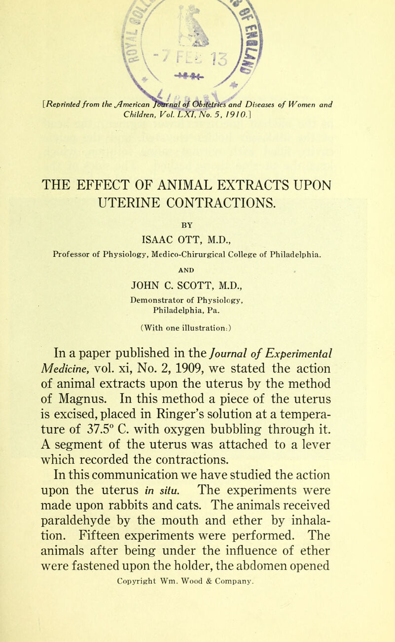 Children, Vol. LXI, No. 5,1910.] THE EFFECT OF ANIMAL EXTRACTS UPON UTERINE CONTRACTIONS. BY ISAAC OTT, M.D., Professor of Physiology, Medico-Chirurgical College of Philadelphia. AND JOHN C. SCOTT, M.D., Demonstrator of Physiology, Philadelphia, Pa. (With one illustration:) In a paper published in the Journal of Experimental Medicine, vol. xi, No. 2, 1909, we stated the action of animal extracts upon the uterus by the method of Magnus. In this method a piece of the uterus is excised, placed in Ringer’s solution at a tempera- ture of 37.5° C. with oxygen bubbling through it. A segment of the uterus was attached to a lever which recorded the contractions. In this communication we have studied the action upon the uterus in situ. The experiments were made upon rabbits and cats. The animals received paraldehyde by the mouth and ether by inhala- tion. Fifteen experiments were performed. The animals after being under the influence of ether were fastened upon the holder, the abdomen opened Copyright Wm. Wood & Company.