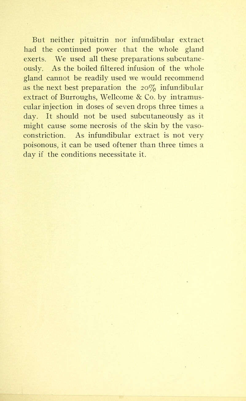 But neither pituitrin nor infundibular extract had the continued power that the whole gland exerts. We used all these preparations subcutane- ously. As the boiled filtered infusion of the whole gland cannot be readily used we would recommend as the next best preparation the 20% infundibular extract of Burroughs, Wellcome & Co. by intramus- cular injection in doses of seven drops three times a day. It should not be used subcutaneously as it might cause some necrosis of the skin by the vaso- constriction. As infundibular extract is not very poisonous, it can be used oftener than three times a day if the conditions necessitate it.