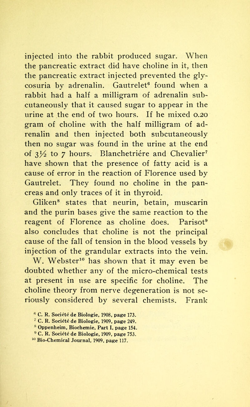 injected into the rabbit produced sugar. When the pancreatic extract did have choline in it, then the pancreatic extract injected prevented the gly- cosuria by adrenalin. Gautrelet6 found when a rabbit had a half a milligram of adrenalin sub- cutaneously that it caused sugar to appear in the urine at the end of two hours. If he mixed 0.20 gram of choline with the half milligram of ad- renalin and then injected both subcutaneously then no sugar was found in the urine at the end of 2^/2 to 7 hours. Blanchetriere and Chevalier7 have shown that the presence of fatty acid is a cause of error in the reaction of Florence used by Gautrelet. They found no choline in the pan- creas and only traces of it in thyroid. Gliken8 states that neurin, betain, muscarin and the purin bases give the same reaction to the reagent of Florence as choline does. Parisot9 also concludes that choline is not the principal cause of the fall of tension in the blood vessels by injection of the grandular extracts into the vein. W. Webster10 has shown that it may even be doubted whether any of the micro-chemical tests at present in use are specific for choline. The choline theory from nerve degeneration is not se- riously considered by several chemists. Frank 0 C. R. Societe de Biologie, 1908, page 173. 7 C. R. Societe de Biologie, 1909, page 249. 8 Oppenheim, Biochemie, Part I, page 154. 9 C. R. Soci4te de Biologie, 1909, page 753.