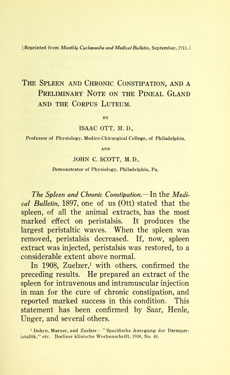 The Spleen and Chronic Constipation, and a Preliminary Note on the Pineal Gland and the Corpus Luteum. BY ISAAC OTT, M. D., Professor of Physiology, Medico-Chirurgical College, of Philadelphia. AND JOHN C. SCOTT, M. D., Demonstrator of Physiology, Philadelphia, Pa. The Spleen and Chronic Constipation.—In the Medi- cal Bulletin, 1897, one of us (Ott) stated that the spleen, of all the animal extracts, has the most marked effect on peristalsis. It produces the largest peristaltic waves. When the spleen was removed, peristalsis decreased. If, now, spleen extract was injected, peristalsis was restored, to a considerable extent above normal. In 1908, Zuelzer,1 with others, confirmed the preceding results. He prepared an extract of the spleen for intravenous and intramuscular injection in man for the cure of chronic constipation, and reported marked success in this condition. This statement has been confirmed by Saar, Henle, Unger, and several others. 1 Dohrn, Marxer, and Zuelzer : “ Specifische Anregung der Darmper- istaltik,” etc. Berliner klinische Wochenschrift, 1908, No. 48.