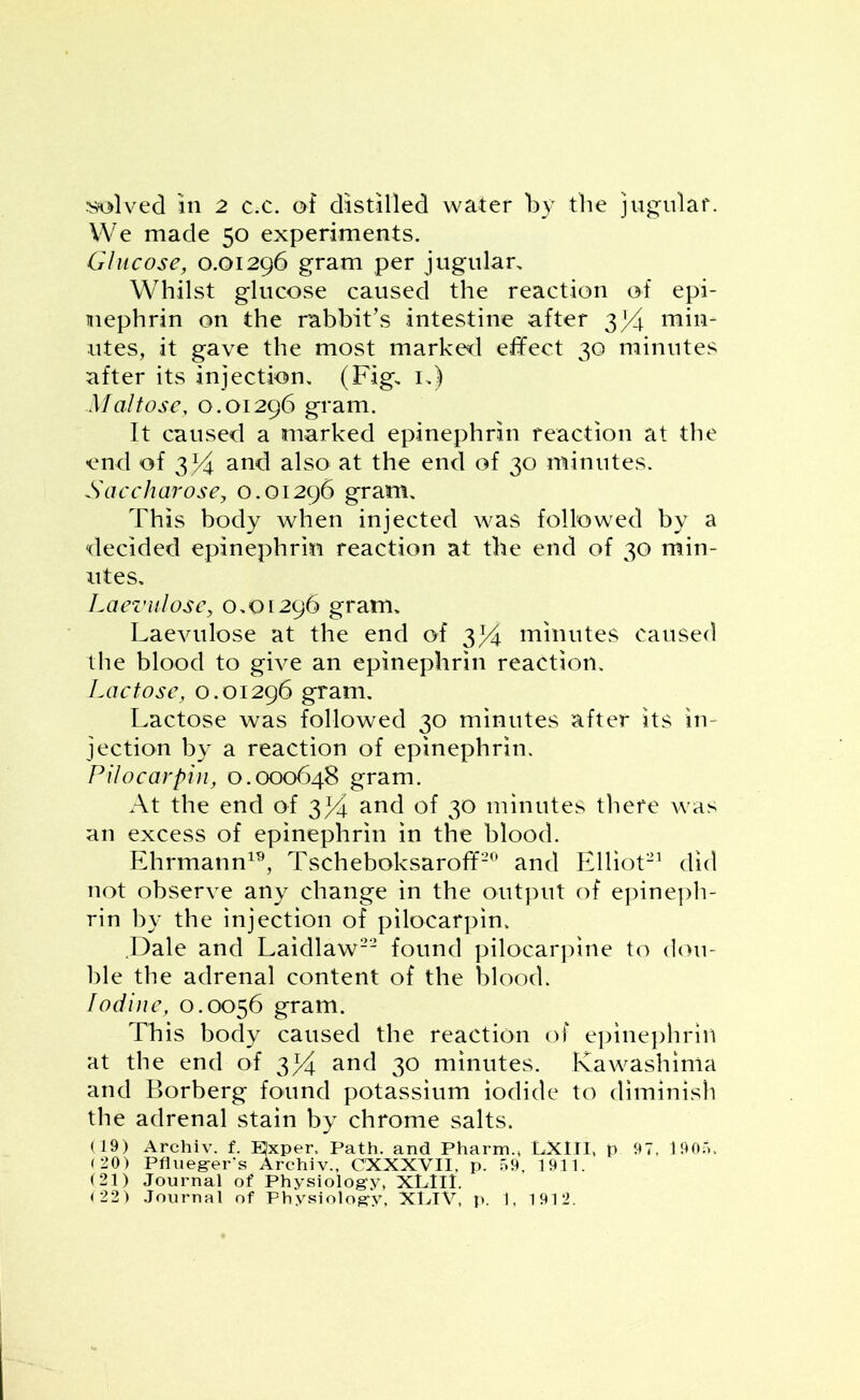 solved in 2 c.c. of distilled water by the jugular. We made 50 experiments. Glucose, 0.01296 gram per jugular. Whilst glucose caused the reaction of epi- mephrin on the rabbit’s intestine after y/\ min- utes, it gave the most marked effect 30 minutes after its injection. (Fig. 1.) Maltose, 0.01296 gram. It caused a marked epinephrin reaction at the end of 3I4 and also at the end of 30 minutes. Saccharose, 0.01296 gram. This body when injected was followed by a decided epinephrin reaction at the end of 30 min- utes. Laevulose, 0.01296 gram. Laevulose at the end of 3% minutes caused the blood to give an epinephrin reaction. Lactose, 0.01296 gram. Lactose was followed 30 minutes after its in- jection by a reaction of epinephrin. Pilocarpin, 0.000648 gram. At the end of 3Li and of 30 minutes there was an excess of epinephrin in the blood. Ehrmann19, Tscheboksaroff20 and Elliot21 did not observe any change in the output of epineph- rin by the injection of pilocarpin. Dale and Laidlaw22 found pilocarpine to dou- ble the adrenal content of the blood. Iodine, 0.0056 gram. This body caused the reaction of epinephrin at the end of 3% and 30 minutes. Kawashima and Borberg found potassium iodide to diminish the adrenal stain by chrome salts. (19) Archiv. f. ^xper. Path, and Pharm., LXIII, p 97. 1905. (20) Pfiueger's Archiv., CXXXVII. p. 59. 1911. (21) Journal of Physiology, XLIII.