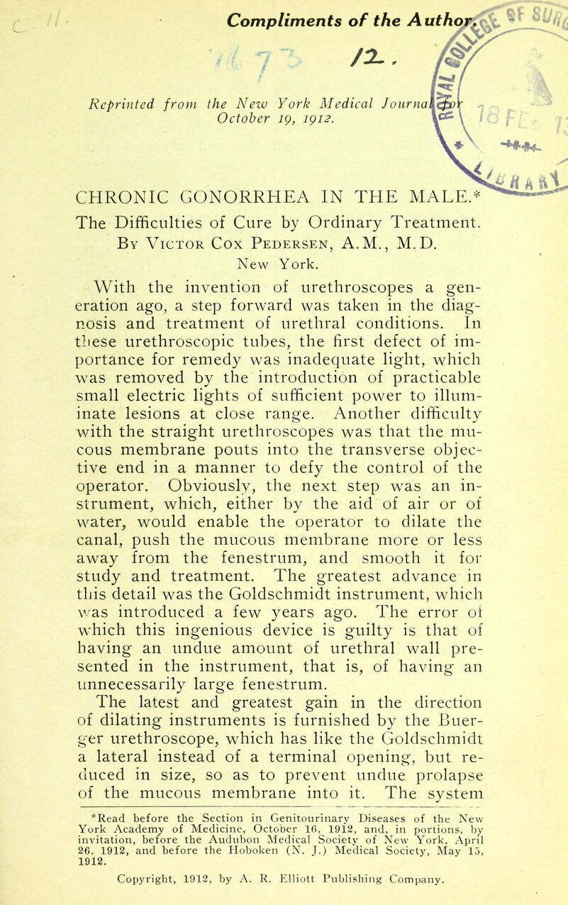 Compliments of the A /2-. Reprinted from the New York Medical October 19, 1912. CHRONIC GONORRHEA IN THE MALE.* The Difficulties of Cure by Ordinary Treatment. By Victor Cox Pedersen, A.M., M.D. New York. With the invention of urethroscopes a gen- eration ago, a step forward was taken in the diag- nosis and treatment of urethral conditions. In these urethroscopic tubes, the first defect of im- portance for remedy was inadequate light, which was removed by the introduction of practicable small electric lights of sufficient power to illum- inate lesions at close range. Another difficulty with the straight urethroscopes was that the mu- cous membrane pouts into the transverse objec- tive end in a manner to defy the control of the operator. Obviously, the next step was an in- strument, which, either by the aid of air or of water, would enable the operator to dilate the canal, push the mucous membrane more or less away from the fenestrum, and smooth it for study and treatment. The greatest advance in this detail was the Goldschmidt instrument, which was introduced a few years ago. The error of which this ingenious device is guilty is that of having an undue amount of urethral wall pre- sented in the instrument, that is, of having an unnecessarily large fenestrum. The latest and greatest gain in the direction of dilating instruments is furnished by the Buer- ger urethroscope, which has like the Goldschmidt a lateral instead of a terminal opening, but re- duced in size, so as to prevent undue prolapse of the mucous membrane into it. The system *Read before the Section in Genitourinary Diseases of the New York Academy of Medicine, October 16, 1912, and, in portions, by invitation, before the Audubon Medical Society of New York, April 26, 1912, and before the Hoboken (N. J.) Medical Society, May 15, 1912. Copyright, 1912, by A. R. Elliott Publishing Company.