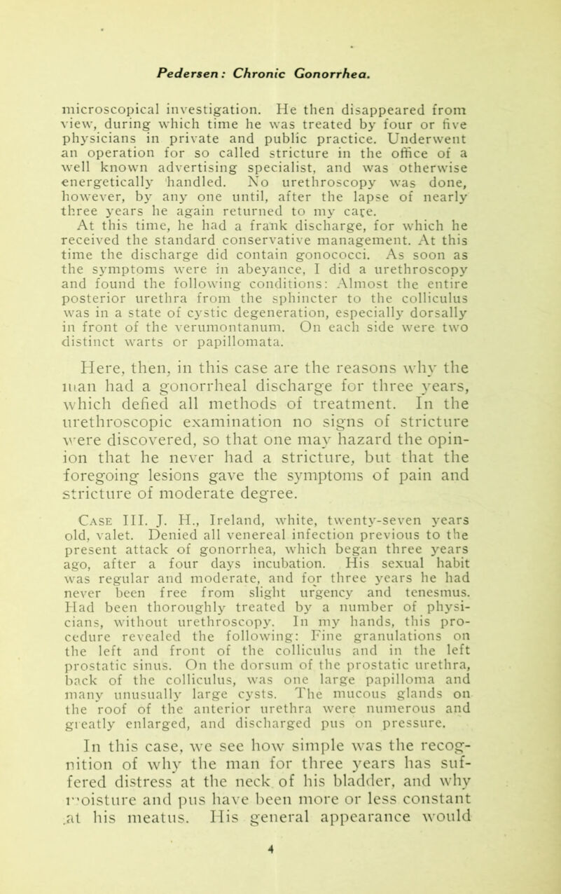 microscopical investigation. He then disappeared from view, during which time he was treated by four or five physicians in private and public practice. Underwent an operation for so called stricture in the office of a well known advertising specialist, and was otherwise energetically handled. No urethroscopy was done, however, by any one until, after the lapse of nearly three years he again returned to my cafe. At this time, he had a frank discharge, for which he received the standard conservative management. At this time the discharge did contain gonococci. As soon as the symptoms were in abeyance, I did a urethroscopy and found the following conditions: Almost the entire posterior urethra from the sphincter to the colliculus was in a state of cystic degeneration, especially dorsally in front of the verumontanum. On each side were two distinct warts or papillomata. Here, then, in this case are the reasons why the man had a gonorrheal discharge for three years, which defied all methods of treatment. In the urethroscopic examination no signs of stricture were discovered, so that one may hazard the opin- ion that he never had a stricture, but that the foregoing lesions gave the symptoms of pain and stricture of moderate degree. Case III. J. H., Ireland, white, twenty-seven years old, valet. Denied all venereal infection previous to the present attack of gonorrhea, which began three years ago, after a four days incubation. His sexual habit was regular and moderate, and for three years he had never been free from slight urgency and tenesmus. Had been thoroughly treated by a number of physi- cians, without urethroscopy. In my hands, this pro- cedure revealed the following: Fine granulations on the left and front of the colliculus and in the left prostatic sinus. On the dorsum of the prostatic urethra, back of the colliculus, was one large papilloma and many unusually large cysts. The mucous glands on the roof of the anterior urethra were numerous and greatly enlarged, and discharged pus on pressure. In this case, we see how simple was the recog- nition of why the man for three years has suf- fered distress at the neck of his bladder, and why moisture and pus have been more or less constant at his meatus. His general appearance would