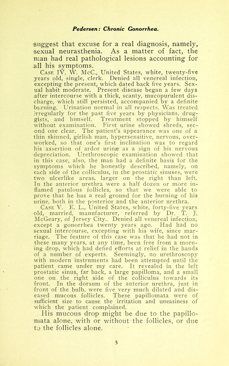 suggest that excuse for a real diagnosis, namely, sexual neurasthenia. As a matter of fact, the man had real pathological lesions accounting for all his symptoms. Case IV. W. McC., United States, white, twenty-five years old, single, clerk. Denied all venereal infection, excepting the present, which dated back five years. Sex- ual habit moderate. Present disease began a few days after intercourse with a thick, scanty, mucopurulent dis- charge, which still persisted, accompanied by a definite burning. Urination normal in all respects. Was treated irregularly for the past five years by physicians, drug- gists, and himself. Treatment stopped by himself without examination. First urine showed shreds, sec- ond one clear. The patient’s appearance was one of a thin skinned, girlish man, hypersensitive, nervous, over- worked, so that one’s first inclination was to regard his assertion of ardor urinae as a sign of his nervous depreciation. Urethroscopic examination showed that in this case, also, the man had a definite basis for the symptoms which he honestly described, namely, on each side of the colliculus, in the prostatic sinuses, were two ulcerlike areas, larger on the right than left. In the anterior urethra were a half dozen or more in- flamed patulous follicles, so that we were able to prove that he has a real ground for the burning of his urine, both in the posterior and the anterior urethra. Case V. E. L., United States, white, forty-five years old, married, manufacturer, referred by Dr. T. J. McGeary, of Jersey City.. Denied all venereal infection, •except a gonorrhea twenty years ago. Had had no sexual intercourse, excepting with his wife, since mar- riage. The feature of this case was that he had not in these many years, at any time, been free from a morn- ing drop, which had defied efforts at relief in the hands of a number of experts. Seemingly, no urethroscopy with modern instruments had been attempted until the patient came under my care. It revealed in the left prostatic sinus, far back, a large papilloma, and a small one on the right side of the colliculus towards its front. In the dorsum of the anterior urethra, just in front of the bulb, were five very much dilated and dis- eased mucous follicles. These papillomata were of sufficient size to cause the irritation and uneasiness of which the patient complained. His mucous drop might be due to the papillo- mata alone, with dr without the follicles, or due to the follicles alone.