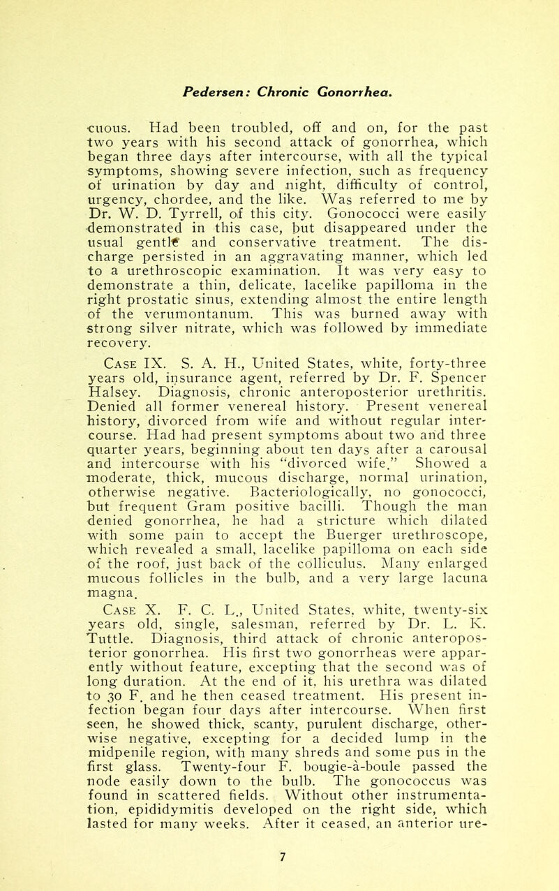 ■citous. Had been troubled, off and on, for the past two years with his second attack of gonorrhea, which began three days after intercourse, with all the typical symptoms, showing severe infection, such as frequency of urination by day and night, difficulty of control, urgency, chordee, and the like. Was referred to me by Dr. W. D. Tyrrell, of this city. Gonococci were easily demonstrated in this case, but disappeared under the usual gentle and conservative treatment. The dis- charge persisted in an aggravating manner, which led to a urethroscopic examination. It was very easy to demonstrate a thin, delicate, lacelike papilloma in the right prostatic sinus, extending almost the entire length of the verumontanum. This was burned away with strong silver nitrate, which was followed by immediate recovery. Case IX. S. A. H., United States, white, forty-three years old, insurance agent, referred by Dr. F. Spencer Halsey. Diagnosis, chronic anteroposterior urethritis. Denied all former venereal history. Present venereal history, divorced from wife and without regular inter- course. Had had present symptoms about two arid three quarter years, beginning about ten days after a carousal and intercourse with his “divorced wife.” Showed a moderate, thick, mucous discharge, normal urination, otherwise negative. Bacteriologically, no gonococci, but frequent Gram positive bacilli. Though the man denied gonorrhea, he had a stricture which dilated with some pain to accept the Buerger urethroscope, which revealed a small, lacelike papilloma on each side of the roof, just back of the colliculus. Many enlarged mucous follicles in the bulb, and a very large lacuna magna. Case X. F. C. L., United States, white, twenty-six years old, single, salesman, referred by Dr. L. K. Tuttle. Diagnosis, third attack of chronic anteropos- terior gonorrhea. His first two gonorrheas were appar- ently without feature, excepting that the second was of long duration. At the end of it. his urethra was dilated to 30 F. and he then ceased treatment. His present in- fection began four days after intercourse. When first seen, he showed thick, scanty, purulent discharge, other- wise negative, excepting for a decided lump in the midpenile region, with many shreds and some pus in the first glass. Twenty-four F. bougie-a-boule passed the node easily down to the bulb. The gonococcus was found in scattered fields. Without other instrumenta- tion, epididymitis developed on the right side, which lasted for many weeks. After it ceased, an anterior ure-