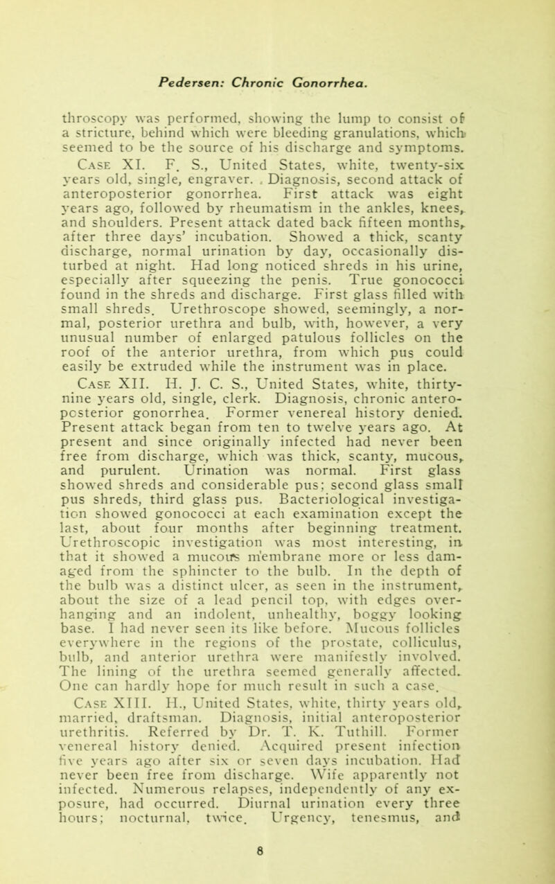 throscopy was performed, showing the lump to consist of a stricture, behind which were bleeding granulations, which seemed to be the source of his discharge and symptoms. Case XI. F. S., United States, white, twenty-six years old, single, engraver. . Diagnosis, second attack of anteroposterior gonorrhea. First attack was eight years ago, followed by rheumatism in the ankles, knees,, and shoulders. Present attack dated back fifteen months, after three days’ incubation. Showed a thick, scanty discharge, normal urination by day, occasionally dis- turbed at night. Had long noticed shreds in his urine, especially after squeezing the penis. True gonococci found in the shreds and discharge. First glass filled with small shreds. Urethroscope showed, seemingly, a nor- mal, posterior urethra and bulb, with, however, a very unusual number of enlarged patulous follicles on the roof of the anterior urethra, from which pus could easily be extruded while the instrument was in place. Case XII. H. J. C. S., United States, white, thirty- nine years old, single, clerk. Diagnosis, chronic antero- posterior gonorrhea. Former venereal history denied. Present attack began from ten to twelve years ago. At present and since originally infected had never been free from discharge, which was thick, scanty, mucous, and purulent. Urination was normal. First glass showed shreds and considerable pus; second glass small pus shreds, third glass pus. Bacteriological investiga- tion showed gonococci at each examination except the last, about four months after beginning treatment. Urethroscopic investigation was most interesting, in that it showed a mucous membrane more or less dam- aged from the sphincter to the bulb. In the depth of the bulb was a distinct ulcer, as seen in the instrument, about the size of a lead pencil top, with edges over- hanging and an indolent, unhealthy, boggy looking base. I had never seen its like before. Mucous follicles everywhere in the regions of the prostate, colliculus, bulb, and anterior urethra were manifestly involved. The lining of the urethra seemed generally affected^ One can hardly hope for much result in such a case. Case XIII. H., United States, white, thirty years old, married, draftsman. Diagnosis, initial anteroposterior urethritis. Referred by Dr. T. K. Tuthill. Former venereal history denied. Acquired present infection five years ago after six or seven days incubation. Had never been free from discharge. Wife apparently not infected. Numerous relapses, independently of any ex- posure, had occurred. Diurnal urination every three hours; nocturnal, twice. Urgency, tenesmus, and