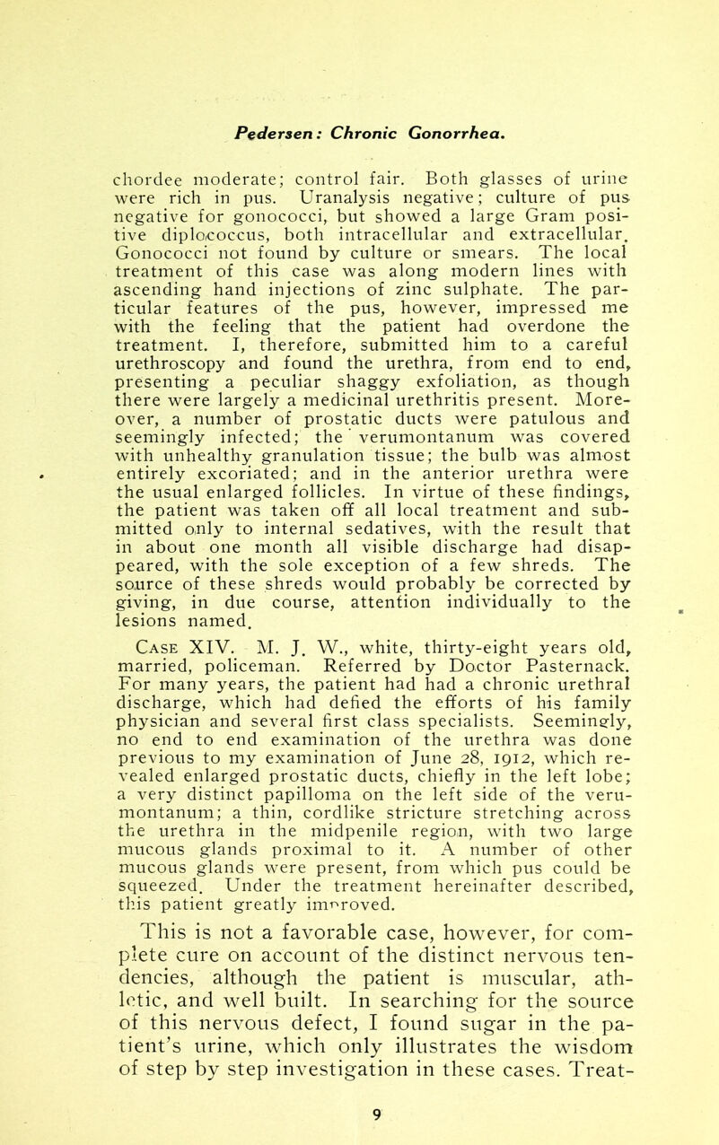 chordee moderate; control fair. Both glasses of urine were rich in pus. Uranalysis negative; culture of pus negative for gonococci, but showed a large Gram posi- tive diploicoccus, both intracellular and extracellular. Gonococci not found by culture or smears. The local treatment of this case was along modern lines with ascending hand injections of zinc sulphate. The par- ticular features of the pus, however, impressed me with the feeling that the patient had overdone the treatment. I, therefore, submitted him to a careful urethroscopy and found the urethra, from end to end, presenting a peculiar shaggy exfoliation, as though there were largely a medicinal urethritis present. More- over, a number of prostatic ducts were patulous and seemingly infected; the verumontanum was covered with unhealthy granulation tissue; the bulb was almost entirely excoriated; and in the anterior urethra were the usual enlarged follicles. In virtue of these findings, the patient was taken off all local treatment and sub- mitted o.nly to internal sedatives, with the result that in about one month all visible discharge had disap- peared, with the sole exception of a few shreds. The source of these shreds would probably be corrected by giving, in due course, attention individually to the lesions named. Case XIV. M. J. W., white, thirty-eight years old, married, policeman. Referred by Do.ctor Pasternack. For many years, the patient had had a chronic urethral discharge, which had defied the efforts of his family physician and several first class specialists. Seemingly, no end to end examination of the urethra was done previous to my examination of June 28, 1912, which re- vealed enlarged prostatic ducts, chiefly in the left lobe; a very distinct papilloma on the left side of the veru- montanum; a thin, cordlike stricture stretching across the urethra in the midpenile region, with two large mucous glands proximal to it. A number of other mucous glands were present, from which pus could be squeezed. Under the treatment hereinafter described, this patient greatly improved. This is not a favorable case, however, for com- plete cure on account of the distinct nervous ten- dencies, although the patient is muscular, ath- letic, and well built. In searching for the source of this nervous defect, I found sugar in the pa- tient’s urine, which only illustrates the wisdom of step by step investigation in these cases. Treat-