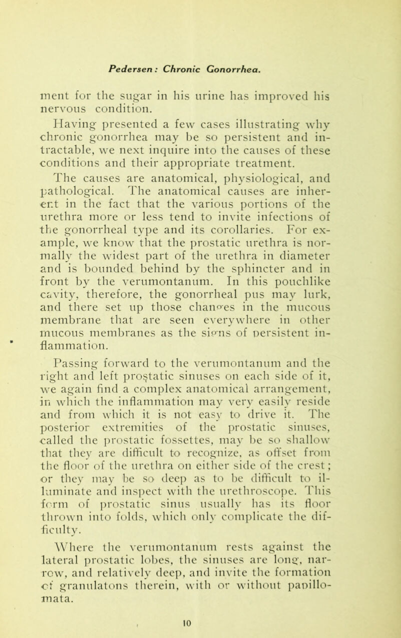 inent for the sugar in his urine has improved his nervous condition. Having presented a few cases illustrating why- chronic gonorrhea may be so persistent and in- tractable, we next inquire into the causes of these conditions and their appropriate treatment. The causes are anatomical, physiological, and pathological. The anatomical causes are inher- ent in the fact that the various portions of the urethra more or less tend to invite infections of the gonorrheal type and its corollaries. For ex- ample, we know that the prostatic urethra is nor- mally the widest part of the urethra in diameter and is bounded behind by the sphincter and in front by the verumontanum. In this pouchlike cavity, therefore, the gonorrheal pus may lurk, and there set up those changes in the mucous membrane that are seen everywhere in other mucous membranes as the sipns of persistent in- flammation. Passing forward to the verumontanum and the right and left pro§tatic sinuses on each side of it, we again find a complex anatomical arrangement, in which the inflammation may very easily reside and from which it is not easy to drive it. The posterior extremities of the prostatic sinuses, called the prostatic fossettes, may be so shallow that they are difficult to recognize, as offset from the floor of the urethra on either side of the crest; or they may be so deep as to be difficult to il- luminate and inspect with the urethroscope. This form of prostatic sinus usually has its floor thrown into folds, which only complicate the dif- ficulty. Where the verumontanum rests against the lateral prostatic lobes, the sinuses are long, nar- row, and relatively deep, and invite the formation of granulatons therein, with or without papillo- mata.