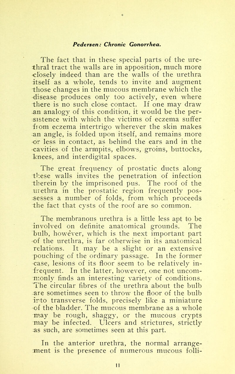 The fact that in these special parts of the ure- thral tract the walls are in apposition, much more closely indeed than are the walls of the urethra itself as a whole, tends to invite and augment those changes in the mucous membrane which the disease produces only too actively, even where there is no such close contact. If one may draw ~an analogy of this condition, it would be the per- sistence with which the victims of eczema suffer T om eczema intertrigo wherever the skin makes s.n angle, is folded upon itself, and remains more •or less in contact, as behind the ears and in the cavities of the armpits, elbows, groins, buttocks, Tnees, and interdigital spaces. The great frequency of prostatic ducts along these walls invites the penetration of infection therein by the imprisoned pus. The roof of the urethra in the prostatic region frequently pos- sesses a number of folds, from which proceeds the fact that cysts of the roof are so common. The membranous urethra is a little less apt to be involved on definite anatomical grounds. The bulb, however, which is the next important part •of the urethra, is far otherwise in its anatomical relations. It may be a slight or an extensive pouching of the ordinary passage. In the former case, lesions of its floor seem to be relatively in- frequent. In the latter, however, one not uncom- monly finds an interesting variety of conditions. The circular fibres of the urethra about the bulb are sometimes seen to throw the floor of the bulb Into transverse folds, precisely like a miniature of the bladder. The mucous membrane as a whole may be rough, shaggy, or the mucous crypts may be infected. Ulcers and strictures, strictly as such, are sometimes seen at this part. In the anterior urethra, the normal arrange- :ment is the presence of numerous mucous folli- n