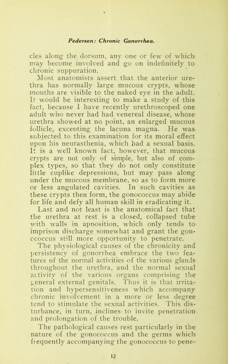 cles along the dorsum, any one or few of which1 may become involved and go on indefinitely to chronic suppuration. Most anatomists assert that the anterior ure- thra has normally large mucous crypts, whose mouths are visible to the naked eye in the adult. It would be interesting to make a study of this fact, because I have recently urethroscoped one adult who never had had venereal disease, whose urethra showed at no point, an enlarged mucous follicle, exceoting the lacuna magna. He was subjected to this examination for its moral effect upon his neurasthenia, which had a sexual basis. It is a well known fact, however, that mucous crypts are not only of simple, but also of com- plex types, so that they do not only constitute little cuplike depressions, but may pass along under the mucous membrane, so as to form more or less angulated cavities. In such cavities as these crypts then form, the gonococcus may abide for life and defy all human skill in eradicating it. Last and not least is the anatomical fact that the urethra at rest is a closed, collapsed tube with walls in apoosition, which only tends to imprison discharge somewhat and grant the gon- ococcus still more opportunity to penetrate. The physiological causes of the chronicity and persistency of gonorrhea embrace the two fea- tures of the normal activities of the various glands throughout the urethra, and the normal sexual activity of the various organs comprising the general external genitals. Thus it is that irrita- tion and hypersensitiveness which accompany chronic involvement in a more or less degree tend to stimulate the sexual activities. This dis- turbance, in turn, inclines to invite penetration and prolongation of the trouble. The pathological causes rest particularly in the nature of the gonococcus and the germs which fiequently accompanying the gonococcus to pene-