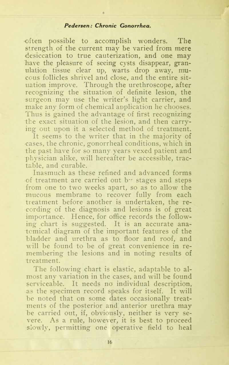 often possible to accomplish wonders. The strength of the current may be varied from mere desiccation to true cauterization, and one may have the pleasure of seeing cysts disappear, gran- ulation tissue clear up, warts drop away, mu- cous follicles shrivel and close, and the entire sit- uation improve. Through the urethroscope, after recognizing the situation of definite lesion, the surgeon may use the writer’s light carrier, and make any form of chemical application he chooses. Thus is gained the advantage of first recognizing the exact situation of the lesion, and then carry- ing out upon it a selected method of treatment. It seems to the writer that in the majority of cases, the chronic, gonorrheal conditions, which in the past have for so many years vexed patient and physician alike, will hereafter be accessible, trac- table, and curable. Inasmuch as these refined and advanced forms of treatment are carried out b~r stages and steps from one to two weeks apart, so as to allow the mucous membrane to recover fully from each treatment before another is undertaken, the re- cording of the diagnosis and lesions is of great importance. Hence, for office records the follow- ing chart is suggested. It is an accurate ana- tomical diagram of the important features of the bladder and urethra as to floor and roof, and will be found to be of great convenience in re- membering the lesions and in noting results of treatment. The following chart is elastic, adaptable to al- most any variation in the cases, and will be found serviceable. It needs no individual description, as the specimen record speaks for itself. It will be noted that on some dates occasionally treat- ments of the posterior and anterior urethra may be carried out, if, obviously, neither is very se- vere. As a rule, however, it is best to proceed slowly, permitting one operative field to heal