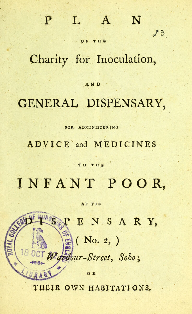 p N Charity for Inoculation, NERAL DISPENSARY, FOR ADMINISTERING ADVICE and MEDICINES AT THE E N S A R Y, ( No. 2, ) rStreet^ Soho; O R THEIR OWN HABITATIONS.