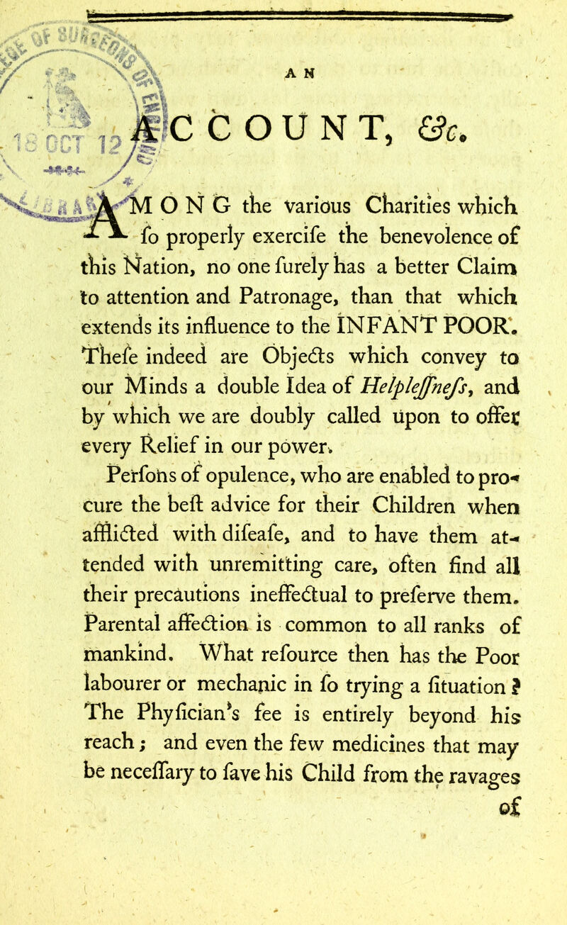 A N D l fee COUNT, &c. 12 -MMM- £;7 M ONG the various Charities which fo properly exercife the benevolence of this Nation, no onefurelyhas a better Claim to attention and Patronage, than that which extends its influence to the INFANT POOR. Thefe indeed are Objedts which convey to our Minds a double Idea of Helplejfnefs, and by which we are doubly called upon to offe£ every Relief in our power. Perfohs of opulence, who are enabled to pro** cure the beft advice for their Children when afflidted with difeafe, and to have them at- tended with unremitting care, often find all their precautions ineffectual to preferve them. Parental affedtion is common to all ranks of mankind. What refource then has the Poor labourer or mechanic in fo trying a fituation ? The Phyfician*s fee is entirely beyond his reach; and even the few medicines that may be neceffary to fave his Child from the ravages of