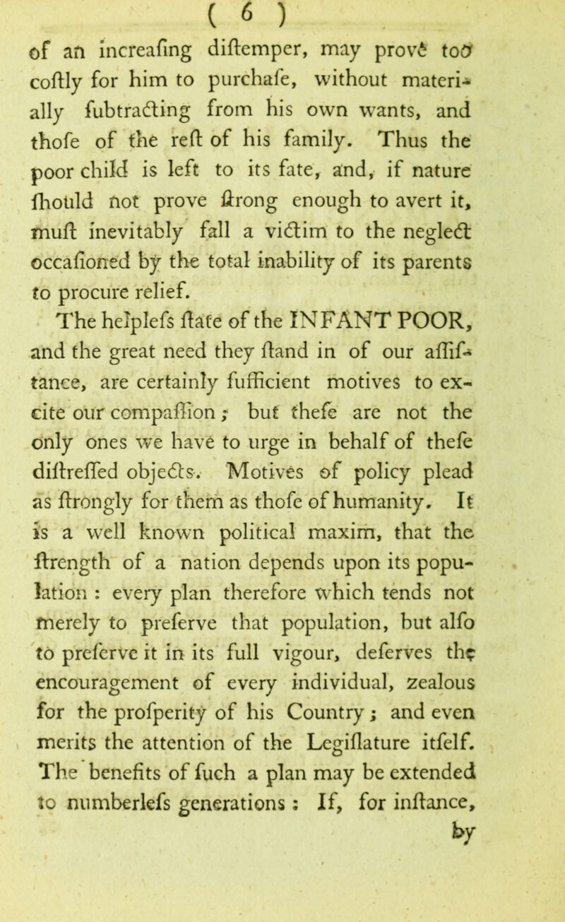 of an increafing diftemper, may prov£ totf coftly for him to purchafe, without materi* ally fubtrading from his own wants, and thofe of the reft of his family. Thus the poor child is left to its fate, and, if nature fhotild not prove ftrong enough to avert it, muft inevitably fall a vidim to the negled occafioned by the total inability of its parents to procure relief. The helplefs ftate of the INFANT POOR, and the great need they ftand in of our aflif* tanee, are certainly fufficient motives to ex- cite our compaffion; but thefe are not the only ones we have to urge in behalf of thefe diftrefled objeds. Motives of policy plead as ftrongly for them as thofe of humanity. It is a well known political maxim, that the ftrength of a nation depends upon its popu- lation : every plan therefore which tends not merely to preferve that population, but alfo to preferve it in its full vigour, deferves the encouragement of every individual, zealous for the profperity of his Country; and even merits the attention of the Legiflature itfelf. The benefits of fuch a plan may be extended to numberkfs generations: If, for inftance, by