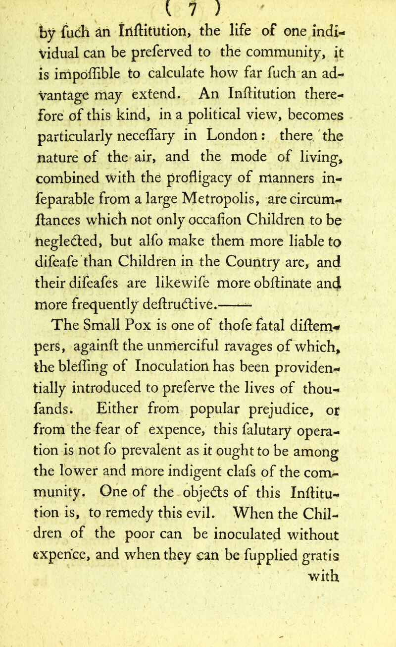 by fuch an Irlftitution, the life of one indi- vidual can be preferved to the community, it is impoflible to calculate how far fuch an ad- vantage may extend. An Inftitution there- fore of this kind, in a political view, becomes particularly neceflary in London : there the nature of the air, and the mode of living, combined with the profligacy of manners in- feparable from a large Metropolis, are circum- llances which not only occafion Children to be inegledted, but alfo make them more liable to difeafe than Children in the Country are, and their difeafes are likewife more obftinate and more frequently deftrudive. The Small Pox is one of thofe fatal diftem* pers, againft the unmerciful ravages of which, the blefling of Inoculation has been providen- tially introduced to preferve the lives of thou- fands* Either from popular prejudice, or from the fear of expence, this falutary opera- tion is not fo prevalent as it ought to be among the lower and more indigent clafs of the com- munity. One of the objects of this Inflitu- tion is, to remedy this evil. When the Chil- dren of the poor can be inoculated without expence, and when they can be fupplied gratis with