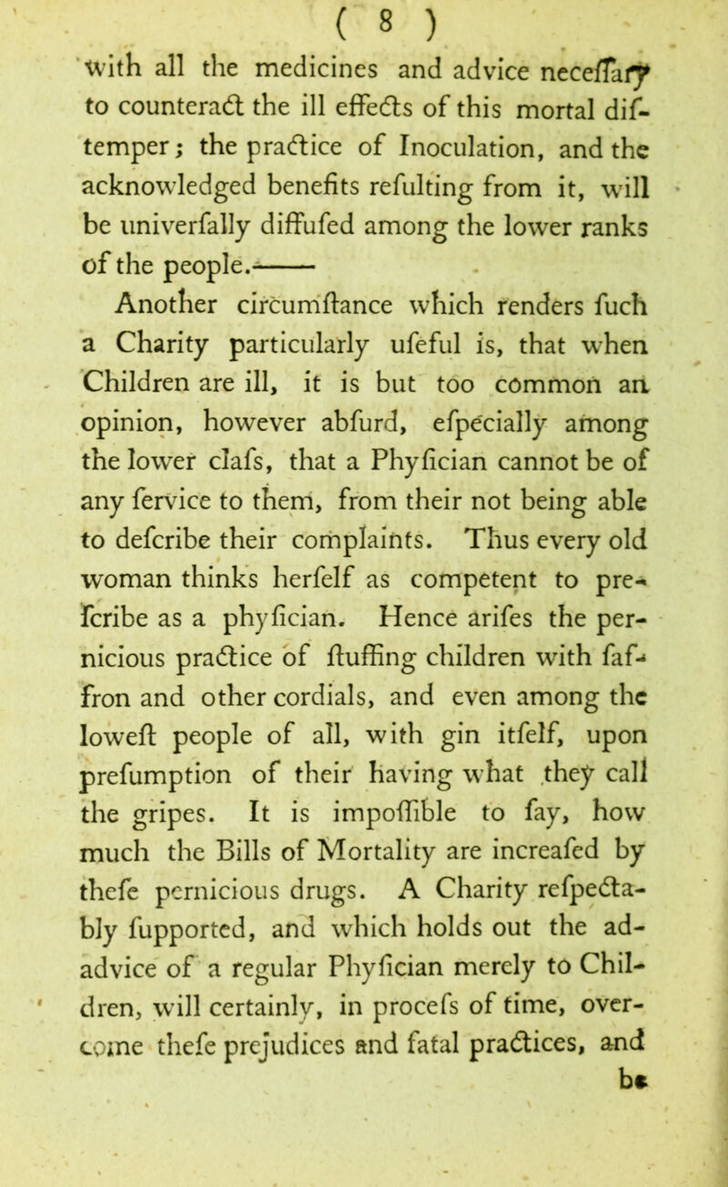 with all the medicines and advice neceffai^ to counteract the ill effeCts of this mortal dif- temper; the practice of Inoculation, and the acknowledged benefits refulting from it, will be univerfally diffufed among the lower ranks of the people.- Another circumftance which renders fuch a Charity particularly ufeful is, that when Children are ill, it is but too common an opinion, however abfurd, efpecially among the lower clafs, that a Phyfician cannot be of any fervice to them, from their not being able to defcribe their complaints. Thus every old woman thinks herfelf as competent to pre- fcribe as a phyfician. Hence arifes the per- nicious praCIice of fluffing children with faf-* fron and other cordials, and even among the loweft people of all, with gin itfelf, upon prefumption of their having what they call the gripes. It is impoffible to fay, how much the Bills of Mortality are increafed by thefe pernicious drugs. A Charity refpeCta- bly fupported, and which holds out the ad- advice of a regular Phyfician merely to Chil- dren, will certainly, in procefs of time, over- come thefe prejudices and fatal practices, and be
