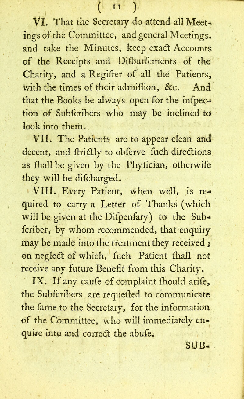 Vi. That the Secretary do attend all Meet-* ings of the Committee, and general Meetings, and take the Minutes, keep exadt Accounts of the Receipts and Difburfements of the Charity, and a Regifter of all the Patients, ■With the times of their admiffion, &c. And that the Books be always open for the infpec- tion of Subfcribers who may be inclined to look into themu VII. The Patients are to appear clean and decent, and ftridtly to obferve fuch directions as fhall be given by the Phyfician> otherwife they will be difcharged. VIII. Every Patient, when well, is re-* quired to carry a Letter of Thanks (which will be given at the Difpenfary) to the Sub-* fcriber, by whom recommended, that enquiry may be made into the treatment they received ; on negledt of which, fuch Patient fhall not receive any future Benefit from this Charity. IX. If any caufe of complaint fhould arife, the Subfcribers are requefted to communicate the fame to the Secretary, for the information of the Committee, who will immediately en-* quke into and corredt the abufe. SUB-