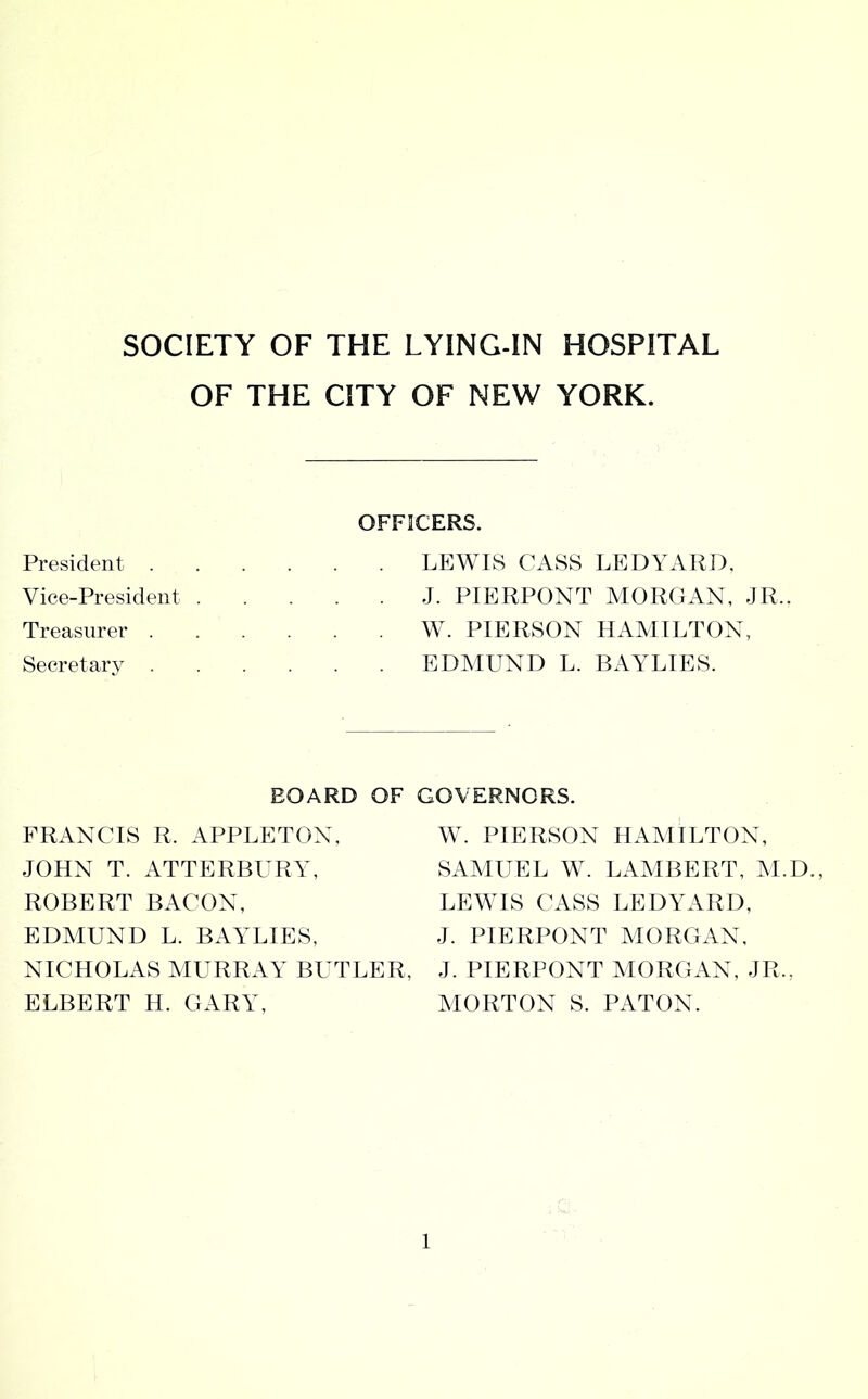 OF THE CITY OF NEW YORK. President . Vice-President . Treasurer . Secretary . OFFICERS. . LEWIS CASS LEDYARD. . J. PIERPONT MORGAN, JR.. W. PIERSON HAMILTON, . EDMUND L. BAYLIES. BOARD OF GOVERNORS. FRANCIS R. APPLETON, JOHN T. ATTERBURY, ROBERT BACON, EDMUND L. BAYLIES, NICHOLAS MURRAY BUTLER, ELBERT H. GARY, W. PIERSON HAMILTON, SAMUEL W. LAMBERT, M.D., LEWIS CASS LEDYARD, J. PIERPONT MORGAN, J. PIERPONT MORGAN, JR., MORTON S. PATON.