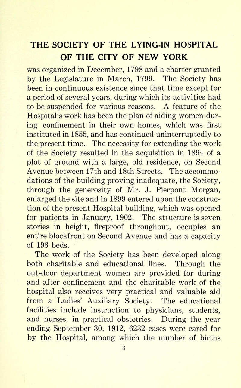 OF THE CITY OF NEW YORK was organized in December, 1798 and a charter granted by the Legislature in March, 1799. The Society has been in continuous existence since that time except for a period of several years, during which its activities had to be suspended for various reasons. A feature of the Hospital’s work has been the plan of aiding women dur- ing confinement in their own homes, which was first instituted in 1855, and has continued uninterruptedly to the present time. The necessity for extending the work of the Society resulted in the acquisition in 1894 of a plot of ground with a large, old residence, on Second Avenue between 17th and 18th Streets. The accommo- dations of the building proving inadequate, the Society, through the generosity of Mr. J. Pierpont Morgan, enlarged the site and in 1899 entered upon the construc- tion of the present Hospital building, which was opened for patients in January, 1902. The structure is seven stories in height, fireproof throughout, occupies an entire blockfront on Second Avenue and has a capacity of 196 beds. The work of the Society has been developed along both charitable and educational lines. Through the out-door department women are provided for during and after confinement and the charitable work of the hospital also receives very practical and valuable aid from a Ladies’ Auxiliary Society. The educational facilities include instruction to physicians, students, and nurses, in practical obstetrics. During the year ending September 30, 1912, 6232 cases were cared for by the Hospital, among which the number of births