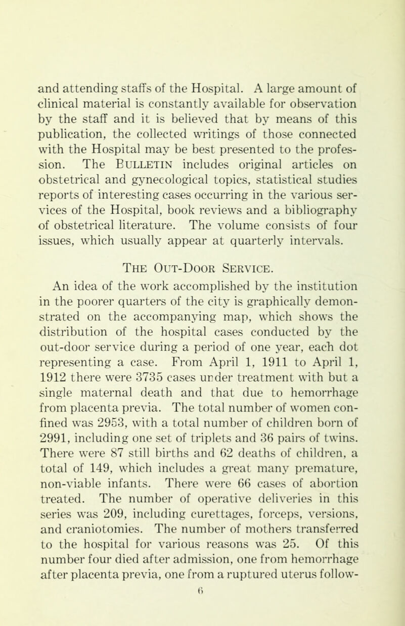 and attending staffs of the Hospital. A large amount of clinical material is constantly available for observation by the staff and it is believed that by means of this publication, the collected writings of those connected with the Hospital may be best presented to the profes- sion. The Bulletin includes original articles on obstetrical and gynecological topics, statistical studies reports of interesting cases occurring in the various ser- vices of the Hospital, book reviews and a bibliography of obstetrical literature. The volume consists of four issues, which usually appear at quarterly intervals. The Out-Door Service. An idea of the work accomplished by the institution in the poorer quarters of the city is graphically demon- strated on the accompanying map, which shows the distribution of the hospital cases conducted by the out-door service during a period of one year, each dot representing a case. From April 1, 1911 to April 1, 1912 there were 3735 cases under treatment with but a single maternal death and that due to hemorrhage from placenta previa. The total number of women con- fined was 2953, with a total number of children born of 2991, including one set of triplets and 36 pairs of twins. There were 87 still births and 62 deaths of children, a total of 149, which includes a great many premature, non-viable infants. There were 66 cases of abortion treated. The number of operative deliveries in this series was 209, including curettages, forceps, versions, and craniotomies. The number of mothers transferred to the hospital for various reasons was 25. Of this number four died after admission, one from hemorrhage after placenta previa, one from a ruptured uterus follow-