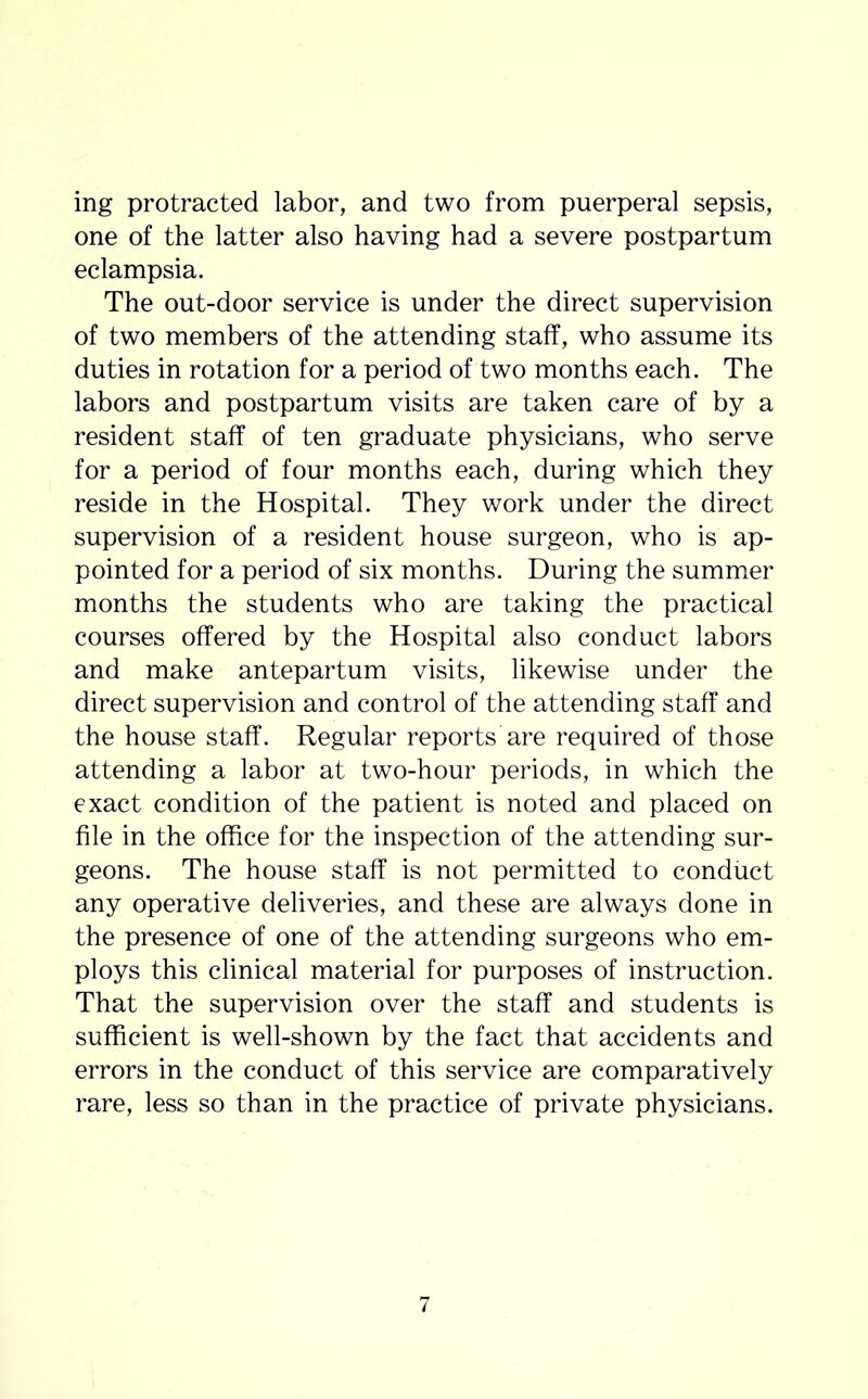 ing protracted labor, and two from puerperal sepsis, one of the latter also having had a severe postpartum eclampsia. The out-door service is under the direct supervision of two members of the attending staff, who assume its duties in rotation for a period of two months each. The labors and postpartum visits are taken care of by a resident staff of ten graduate physicians, who serve for a period of four months each, during which they reside in the Hospital. They work under the direct supervision of a resident house surgeon, who is ap- pointed for a period of six months. During the summer months the students who are taking the practical courses offered by the Hospital also conduct labors and make antepartum visits, likewise under the direct supervision and control of the attending staff and the house staff. Regular reports are required of those attending a labor at two-hour periods, in which the exact condition of the patient is noted and placed on file in the office for the inspection of the attending sur- geons. The house staff is not permitted to conduct any operative deliveries, and these are always done in the presence of one of the attending surgeons who em- ploys this clinical material for purposes of instruction. That the supervision over the staff and students is sufficient is well-shown by the fact that accidents and errors in the conduct of this service are comparatively rare, less so than in the practice of private physicians. 7